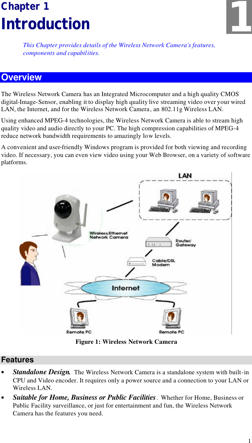  1 Chapter 1 Introduction This Chapter provides details of the Wireless Network Camera&apos;s features, components and capabilities. Overview The Wireless Network Camera has an Integrated Microcomputer and a high quality CMOS digital-Image-Sensor, enabling it to display high quality live streaming video over your wired LAN, the Internet, and for the Wireless Network Camera, an 802.11g Wireless LAN. Using enhanced MPEG-4 technologies, the Wireless Network Camera is able to stream high quality video and audio directly to your PC. The high compression capabilities of MPEG-4 reduce network bandwidth requirements to amazingly low levels.  A convenient and user-friendly Windows program is provided for both viewing and recording video. If necessary, you can even view video using your Web Browser, on a variety of software platforms.   Figure 1: Wireless Network Camera Features • Standalone Design.  The Wireless Network Camera is a standalone system with built-in CPU and Video encoder. It requires only a power source and a connection to your LAN or Wireless LAN. • Suitable for Home, Business or Public Facilities.  Whether for Home, Business or Public Facility surveillance, or just for entertainment and fun, the Wireless Network Camera has the features you need. 1 
