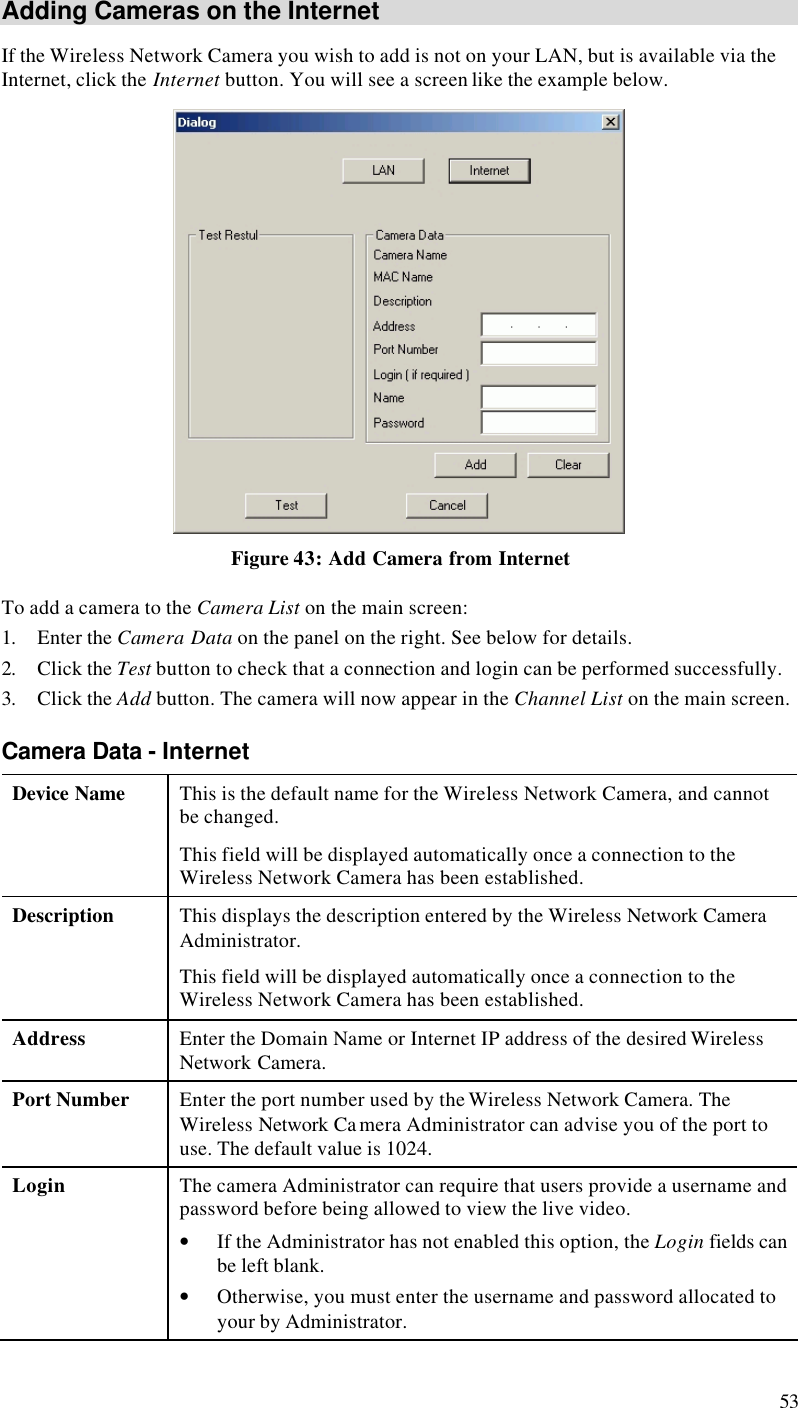  53 Adding Cameras on the Internet If the Wireless Network Camera you wish to add is not on your LAN, but is available via the Internet, click the Internet button. You will see a screen like the example below.  Figure 43: Add Camera from Internet To add a camera to the Camera List on the main screen: 1. Enter the Camera Data on the panel on the right. See below for details. 2. Click the Test button to check that a connection and login can be performed successfully. 3. Click the Add button. The camera will now appear in the Channel List on the main screen. Camera Data - Internet Device Name This is the default name for the Wireless Network Camera, and cannot be changed.  This field will be displayed automatically once a connection to the Wireless Network Camera has been established. Description This displays the description entered by the Wireless Network Camera Administrator. This field will be displayed automatically once a connection to the Wireless Network Camera has been established. Address Enter the Domain Name or Internet IP address of the desired Wireless Network Camera. Port Number Enter the port number used by the Wireless Network Camera. The Wireless Network Ca mera Administrator can advise you of the port to use. The default value is 1024. Login The camera Administrator can require that users provide a username and password before being allowed to view the live video. • If the Administrator has not enabled this option, the Login fields can be left blank. • Otherwise, you must enter the username and password allocated to your by Administrator. 