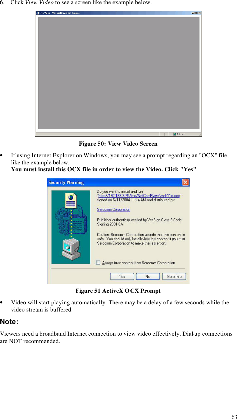  63 6. Click View Video to see a screen like the example below.  Figure 50: View Video Screen • If using Internet Explorer on Windows, you may see a prompt regarding an &quot;OCX&quot; file, like the example below. You must install this OCX file in order to view the Video. Click &quot;Yes&quot;.   Figure 51 ActiveX OCX Prompt • Video will start playing automatically. There may be a delay of a few seconds while the video stream is buffered. Note: Viewers need a broadband Internet connection to view video effectively. Dial-up connections are NOT recommended.  