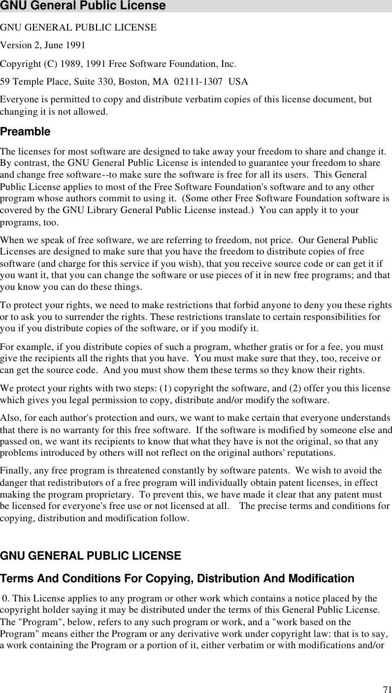  71 GNU General Public License GNU GENERAL PUBLIC LICENSE Version 2, June 1991 Copyright (C) 1989, 1991 Free Software Foundation, Inc. 59 Temple Place, Suite 330, Boston, MA  02111-1307  USA Everyone is permitted to copy and distribute verbatim copies of this license document, but changing it is not allowed. Preamble The licenses for most software are designed to take away your freedom to share and change it.  By contrast, the GNU General Public License is intended to guarantee your freedom to share and change free software--to make sure the software is free for all its users.  This General Public License applies to most of the Free Software Foundation&apos;s software and to any other program whose authors commit to using it.  (Some other Free Software Foundation software is covered by the GNU Library General Public License instead.)  You can apply it to your programs, too.  When we speak of free software, we are referring to freedom, not price.  Our General Public Licenses are designed to make sure that you have the freedom to distribute copies of free software (and charge for this service if you wish), that you receive source code or can get it if you want it, that you can change the software or use pieces of it in new free programs; and that you know you can do these things.  To protect your rights, we need to make restrictions that forbid anyone to deny you these rights or to ask you to surrender the rights. These restrictions translate to certain responsibilities for you if you distribute copies of the software, or if you modify it.  For example, if you distribute copies of such a program, whether gratis or for a fee, you must give the recipients all the rights that you have.  You must make sure that they, too, receive or can get the source code.  And you must show them these terms so they know their rights.  We protect your rights with two steps: (1) copyright the software, and (2) offer you this license which gives you legal permission to copy, distribute and/or modify the software.  Also, for each author&apos;s protection and ours, we want to make certain that everyone understands that there is no warranty for this free software.  If the software is modified by someone else and passed on, we want its recipients to know that what they have is not the original, so that any problems introduced by others will not reflect on the original authors&apos; reputations.  Finally, any free program is threatened constantly by software patents.  We wish to avoid the danger that redistributors of a free program will individually obtain patent licenses, in effect making the program proprietary.  To prevent this, we have made it clear that any patent must be licensed for everyone&apos;s free use or not licensed at all.    The precise terms and conditions for copying, distribution and modification follow.  GNU GENERAL PUBLIC LICENSE Terms And Conditions For Copying, Distribution And Modification  0. This License applies to any program or other work which contains a notice placed by the copyright holder saying it may be distributed under the terms of this General Public License.  The &quot;Program&quot;, below, refers to any such program or work, and a &quot;work based on the Program&quot; means either the Program or any derivative work under copyright law: that is to say, a work containing the Program or a portion of it, either verbatim or with modifications and/or 