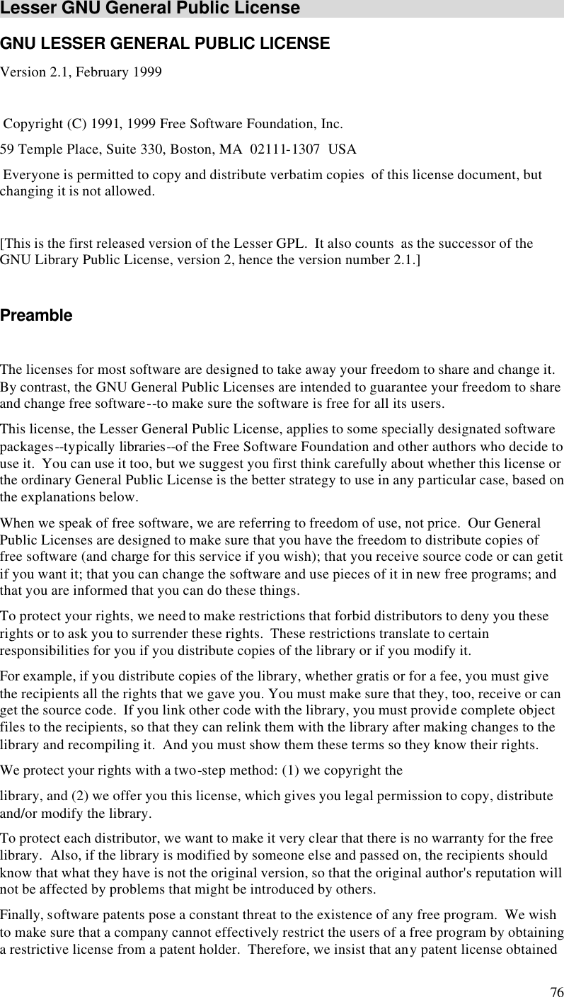  76 Lesser GNU General Public License GNU LESSER GENERAL PUBLIC LICENSE Version 2.1, February 1999   Copyright (C) 1991, 1999 Free Software Foundation, Inc. 59 Temple Place, Suite 330, Boston, MA  02111-1307  USA  Everyone is permitted to copy and distribute verbatim copies  of this license document, but changing it is not allowed.  [This is the first released version of the Lesser GPL.  It also counts  as the successor of the GNU Library Public License, version 2, hence the version number 2.1.]  Preamble  The licenses for most software are designed to take away your freedom to share and change it.  By contrast, the GNU General Public Licenses are intended to guarantee your freedom to share and change free software--to make sure the software is free for all its users. This license, the Lesser General Public License, applies to some specially designated software packages--typically libraries--of the Free Software Foundation and other authors who decide to use it.  You can use it too, but we suggest you first think carefully about whether this license or the ordinary General Public License is the better strategy to use in any particular case, based on the explanations below. When we speak of free software, we are referring to freedom of use, not price.  Our General Public Licenses are designed to make sure that you have the freedom to distribute copies of free software (and charge for this service if you wish); that you receive source code or can getit if you want it; that you can change the software and use pieces of it in new free programs; and that you are informed that you can do these things. To protect your rights, we need to make restrictions that forbid distributors to deny you these rights or to ask you to surrender these rights.  These restrictions translate to certain responsibilities for you if you distribute copies of the library or if you modify it. For example, if you distribute copies of the library, whether gratis or for a fee, you must give the recipients all the rights that we gave you. You must make sure that they, too, receive or can get the source code.  If you link other code with the library, you must provide complete object files to the recipients, so that they can relink them with the library after making changes to the library and recompiling it.  And you must show them these terms so they know their rights. We protect your rights with a two-step method: (1) we copyright the library, and (2) we offer you this license, which gives you legal permission to copy, distribute and/or modify the library. To protect each distributor, we want to make it very clear that there is no warranty for the free library.  Also, if the library is modified by someone else and passed on, the recipients should know that what they have is not the original version, so that the original author&apos;s reputation will not be affected by problems that might be introduced by others. Finally, software patents pose a constant threat to the existence of any free program.  We wish to make sure that a company cannot effectively restrict the users of a free program by obtaining a restrictive license from a patent holder.  Therefore, we insist that any patent license obtained 