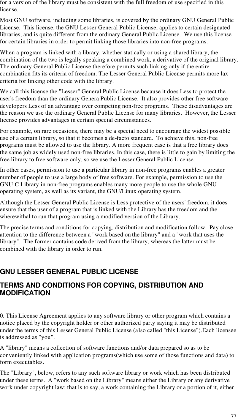  77 for a version of the library must be consistent with the full freedom of use specified in this license. Most GNU software, including some libraries, is covered by the ordinary GNU General Public License.  This license, the GNU Lesser General Public License, applies to certain designated libraries, and is quite different from the ordinary General Public License.  We use this license for certain libraries in order to permit linking those libraries into non-free programs. When a program is linked with a library, whether statically or using a shared library, the combination of the two is legally speaking a combined work, a derivative of the original library.  The ordinary General Public License therefore permits such linking only if the entire combination fits its criteria of freedom. The Lesser General Public License permits more lax criteria for linking other code with the library. We call this license the &quot;Lesser&quot; General Public License because it does Less to protect the user&apos;s freedom than the ordinary Genera Public License.  It also provides other free software developers Less of an advantage over competing non-free programs.  These disadvantages are the reason we use the ordinary General Public License for many libraries.  However, the Lesser license provides advantages in certain special circumstances. For example, on rare occasions, there may be a special need to encourage the widest possible use of a certain library, so that it becomes a de-facto standard.  To achieve this, non-free programs must be allowed to use the library. A more frequent case is that a free library does the same job as widely used non-free libraries. In this case, there is little to gain by limiting the free library to free software only, so we use the Lesser General Public License. In other cases, permission to use a particular library in non-free programs enables a greater number of people to use a large body of free software. For example, permission to use the GNU C Library in non-free programs enables many more people to use the whole GNU operating system, as well as its variant, the GNU/Linux operating system. Although the Lesser General Public License is Less protective of the users&apos; freedom, it does ensure that the user of a program that is linked with the Library has the freedom and the wherewithal to run that program using a modified version of the Library. The precise terms and conditions for copying, distribution and modification follow.  Pay close attention to the difference between a &quot;work based on the library&quot; and a &quot;work that uses the library&quot;.  The former contains code derived from the library, whereas the latter must be combined with the library in order to run.  GNU LESSER GENERAL PUBLIC LICENSE TERMS AND CONDITIONS FOR COPYING, DISTRIBUTION AND MODIFICATION  0. This License Agreement applies to any software library or other program which contains a notice placed by the copyright holder or other authorized party saying it may be distributed under the terms of this Lesser General Public License (also called &quot;this License&quot;).Each licensee is addressed as &quot;you&quot;. A &quot;library&quot; means a collection of software functions and/or data prepared so as to be conveniently linked with application programs(which use some of those functions and data) to form executables. The &quot;Library&quot;, below, refers to any such software library or work which has been distributed under these terms.  A &quot;work based on the Library&quot; means either the Library or any derivative work under copyright law: that is to say, a work containing the Library or a portion of it, either 