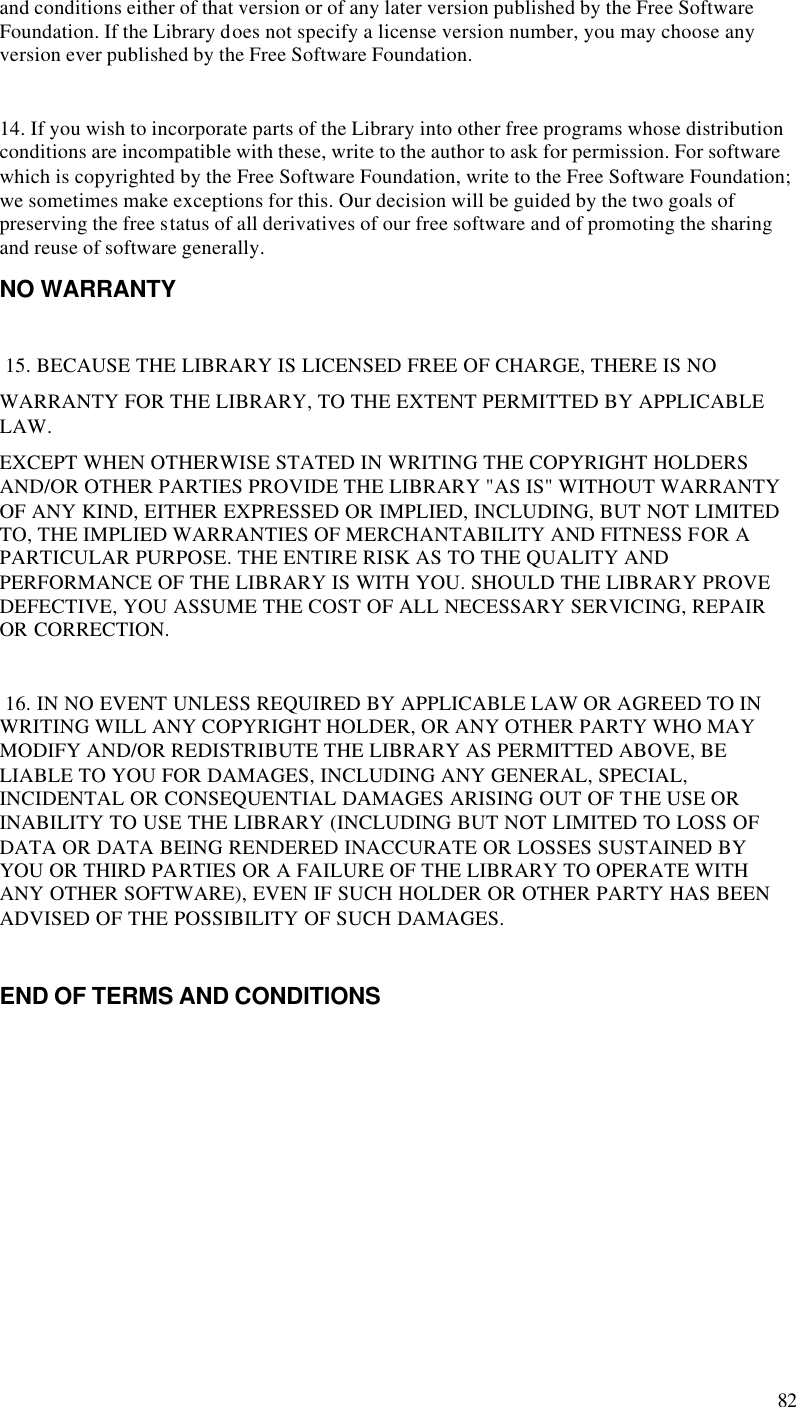  82 and conditions either of that version or of any later version published by the Free Software Foundation. If the Library does not specify a license version number, you may choose any version ever published by the Free Software Foundation.   14. If you wish to incorporate parts of the Library into other free programs whose distribution conditions are incompatible with these, write to the author to ask for permission. For software which is copyrighted by the Free Software Foundation, write to the Free Software Foundation; we sometimes make exceptions for this. Our decision will be guided by the two goals of preserving the free status of all derivatives of our free software and of promoting the sharing and reuse of software generally.  NO WARRANTY   15. BECAUSE THE LIBRARY IS LICENSED FREE OF CHARGE, THERE IS NO WARRANTY FOR THE LIBRARY, TO THE EXTENT PERMITTED BY APPLICABLE LAW. EXCEPT WHEN OTHERWISE STATED IN WRITING THE COPYRIGHT HOLDERS AND/OR OTHER PARTIES PROVIDE THE LIBRARY &quot;AS IS&quot; WITHOUT WARRANTY OF ANY KIND, EITHER EXPRESSED OR IMPLIED, INCLUDING, BUT NOT LIMITED TO, THE IMPLIED WARRANTIES OF MERCHANTABILITY AND FITNESS FOR A PARTICULAR PURPOSE. THE ENTIRE RISK AS TO THE QUALITY AND PERFORMANCE OF THE LIBRARY IS WITH YOU. SHOULD THE LIBRARY PROVE DEFECTIVE, YOU ASSUME THE COST OF ALL NECESSARY SERVICING, REPAIR OR CORRECTION.   16. IN NO EVENT UNLESS REQUIRED BY APPLICABLE LAW OR AGREED TO IN WRITING WILL ANY COPYRIGHT HOLDER, OR ANY OTHER PARTY WHO MAY MODIFY AND/OR REDISTRIBUTE THE LIBRARY AS PERMITTED ABOVE, BE LIABLE TO YOU FOR DAMAGES, INCLUDING ANY GENERAL, SPECIAL, INCIDENTAL OR CONSEQUENTIAL DAMAGES ARISING OUT OF THE USE OR INABILITY TO USE THE LIBRARY (INCLUDING BUT NOT LIMITED TO LOSS OF DATA OR DATA BEING RENDERED INACCURATE OR LOSSES SUSTAINED BY YOU OR THIRD PARTIES OR A FAILURE OF THE LIBRARY TO OPERATE WITH ANY OTHER SOFTWARE), EVEN IF SUCH HOLDER OR OTHER PARTY HAS BEEN ADVISED OF THE POSSIBILITY OF SUCH DAMAGES.   END OF TERMS AND CONDITIONS    