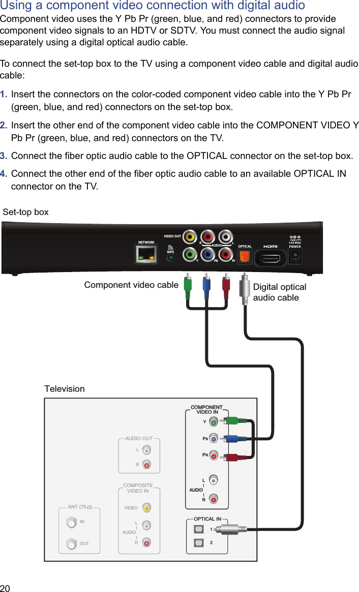 20Using a component video connection with digital audioComponent video uses the Y Pb Pr (green, blue, and red) connectors to provide component video signals to an HDTV or SDTV. You must connect the audio signal separately using a digital optical audio cable.To connect the set-top box to the TV using a component video cable and digital audio cable:1. Insert the connectors on the color-coded component video cable into the Y Pb Pr (green, blue, and red) connectors on the set-top box.2. Insert the other end of the component video cable into the COMPONENT VIDEO Y Pb Pr (green, blue, and red) connectors on the TV.3. Connect the fiber optic audio cable to the OPTICAL connector on the set-top box. 4. Connect the other end of the fiber optic audio cable to an available OPTICAL IN connector on the TV.TelevisionANT (75   )INOUTVIDEOCOMPOSITEVIDEO INLRAUDIOAUDIO OUTLROPTICAL INYPBPRCOMPONENT VIDEO INLRAUDIO12Set-top boxYPbPrOPTICALNETWORK RLAUDIOVIDEO OUTWPSYPBPRLRAUDIOCOMPONENT VIDEO INComponent video cable Digital optical audio cable