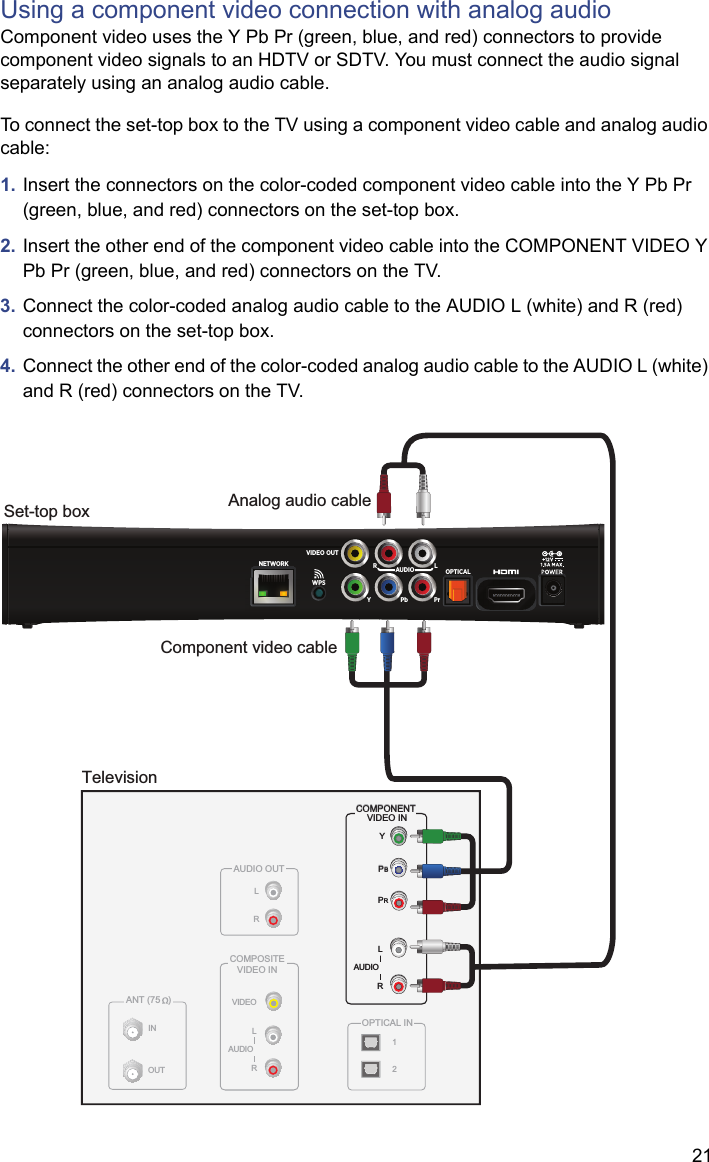 21Using a component video connection with analog audioComponent video uses the Y Pb Pr (green, blue, and red) connectors to provide component video signals to an HDTV or SDTV. You must connect the audio signal separately using an analog audio cable.To connect the set-top box to the TV using a component video cable and analog audio cable:1. Insert the connectors on the color-coded component video cable into the Y Pb Pr (green, blue, and red) connectors on the set-top box.2. Insert the other end of the component video cable into the COMPONENT VIDEO Y Pb Pr (green, blue, and red) connectors on the TV.3. Connect the color-coded analog audio cable to the AUDIO L (white) and R (red) connectors on the set-top box. 4. Connect the other end of the color-coded analog audio cable to the AUDIO L (white) and R (red) connectors on the TV.TelevisionANT (75   )INOUTVIDEOCOMPOSITEVIDEO INLRAUDIOAUDIO OUTLROPTICAL INYPBPRCOMPONENT VIDEO INLRAUDIO12Set-top boxYPbPrOPTICALNETWORK RLAUDIOVIDEO OUTWPSYPBPRLRAUDIOCOMPONENT VIDEO INComponent video cableAnalog audio cable