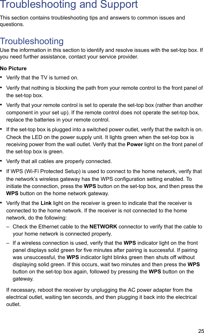 25Troubleshooting and SupportThis section contains troubleshooting tips and answers to common issues and questions.TroubleshootingUse the information in this section to identify and resolve issues with the set-top box. If you need further assistance, contact your service provider.No Picture•Verify that the TV is turned on.•Verify that nothing is blocking the path from your remote control to the front panel of the set-top box. •Verify that your remote control is set to operate the set-top box (rather than another component in your set up). If the remote control does not operate the set-top box, replace the batteries in your remote control.•If the set-top box is plugged into a switched power outlet, verify that the switch is on. Check the LED on the power supply unit. It lights green when the set-top box is receiving power from the wall outlet. Verify that the Power light on the front panel of the set-top box is green. •Verify that all cables are properly connected.•If WPS (Wi-Fi Protected Setup) is used to connect to the home network, verify that the network’s wireless gateway has the WPS configuration setting enabled. To initiate the connection, press the WPS button on the set-top box, and then press the WPS button on the home network gateway.•Verify that the Link light on the receiver is green to indicate that the receiver is connected to the home network. If the receiver is not connected to the home network, do the following:– Check the Ethernet cable to the NETWORK connector to verify that the cable to your home network is connected properly. – If a wireless connection is used, verify that the WPS indicator light on the front panel displays solid green for five minutes after pairing is successful. If pairing was unsuccessful, the WPS indicator light blinks green then shuts off without displaying solid green. If this occurs, wait two minutes and then press the WPS button on the set-top box again, followed by pressing the WPS button on the gateway.If necessary, reboot the receiver by unplugging the AC power adapter from the electrical outlet, waiting ten seconds, and then plugging it back into the electrical outlet.