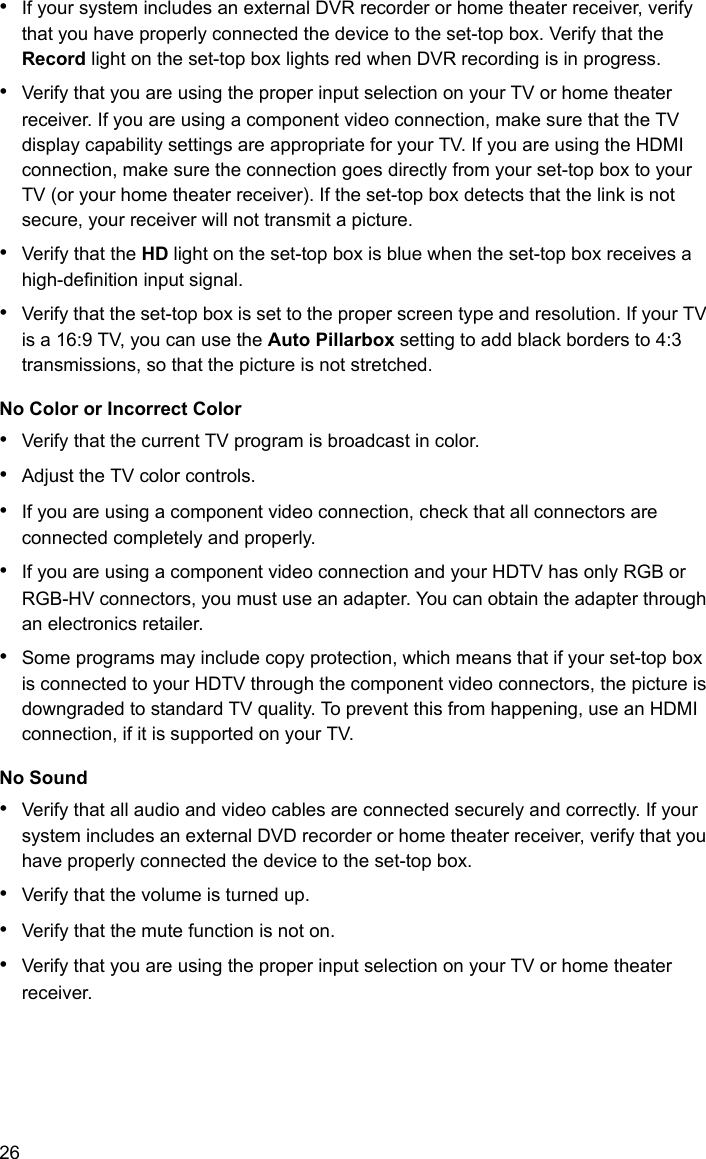 26•If your system includes an external DVR recorder or home theater receiver, verify that you have properly connected the device to the set-top box. Verify that the Record light on the set-top box lights red when DVR recording is in progress.•Verify that you are using the proper input selection on your TV or home theater receiver. If you are using a component video connection, make sure that the TV display capability settings are appropriate for your TV. If you are using the HDMI connection, make sure the connection goes directly from your set-top box to your TV (or your home theater receiver). If the set-top box detects that the link is not secure, your receiver will not transmit a picture. •Verify that the HD light on the set-top box is blue when the set-top box receives a high-definition input signal.•Verify that the set-top box is set to the proper screen type and resolution. If your TV is a 16:9 TV, you can use the Auto Pillarbox setting to add black borders to 4:3 transmissions, so that the picture is not stretched.No Color or Incorrect Color•Verify that the current TV program is broadcast in color.•Adjust the TV color controls.•If you are using a component video connection, check that all connectors are connected completely and properly.•If you are using a component video connection and your HDTV has only RGB or RGB-HV connectors, you must use an adapter. You can obtain the adapter through an electronics retailer.•Some programs may include copy protection, which means that if your set-top box is connected to your HDTV through the component video connectors, the picture is downgraded to standard TV quality. To prevent this from happening, use an HDMI connection, if it is supported on your TV.No Sound•Verify that all audio and video cables are connected securely and correctly. If your system includes an external DVD recorder or home theater receiver, verify that you have properly connected the device to the set-top box.•Verify that the volume is turned up.•Verify that the mute function is not on.•Verify that you are using the proper input selection on your TV or home theater receiver.