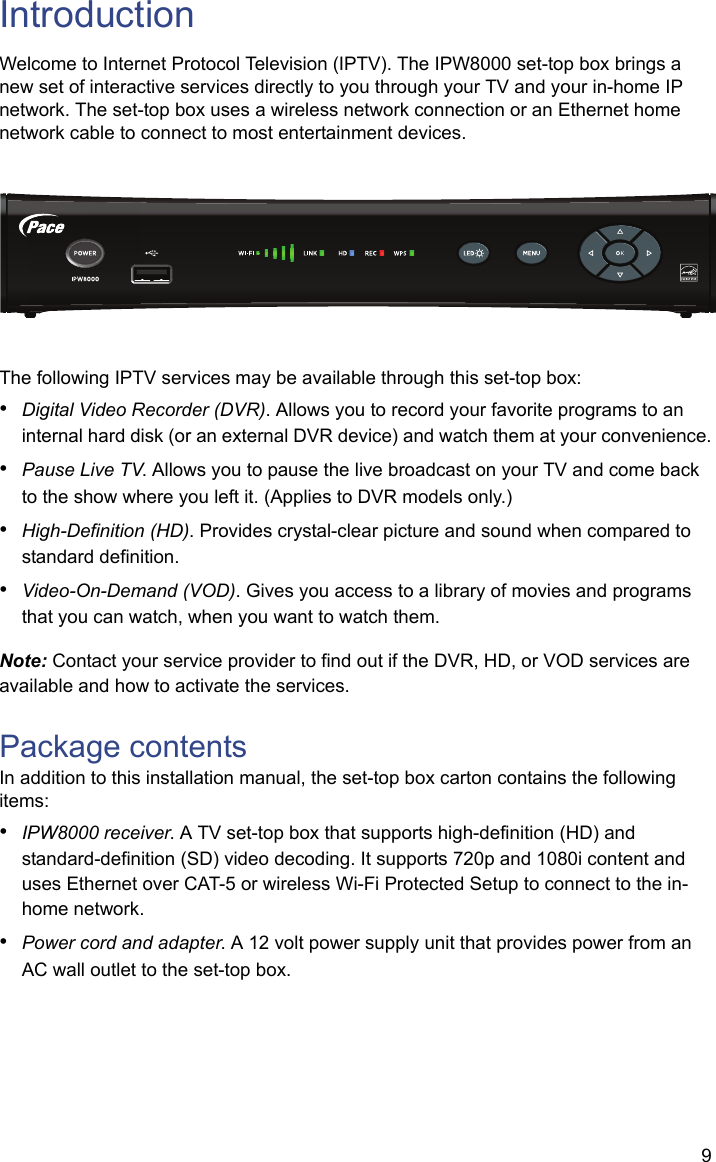9IntroductionWelcome to Internet Protocol Television (IPTV). The IPW8000 set-top box brings a new set of interactive services directly to you through your TV and your in-home IP network. The set-top box uses a wireless network connection or an Ethernet home network cable to connect to most entertainment devices.The following IPTV services may be available through this set-top box:•Digital Video Recorder (DVR). Allows you to record your favorite programs to an internal hard disk (or an external DVR device) and watch them at your convenience.•Pause Live TV. Allows you to pause the live broadcast on your TV and come back to the show where you left it. (Applies to DVR models only.)•High-Definition (HD). Provides crystal-clear picture and sound when compared to standard definition.•Video-On-Demand (VOD). Gives you access to a library of movies and programs that you can watch, when you want to watch them.Note: Contact your service provider to find out if the DVR, HD, or VOD services are available and how to activate the services.Package contentsIn addition to this installation manual, the set-top box carton contains the following items:•IPW8000 receiver. A TV set-top box that supports high-definition (HD) and standard-definition (SD) video decoding. It supports 720p and 1080i content and uses Ethernet over CAT-5 or wireless Wi-Fi Protected Setup to connect to the in-home network. •Power cord and adapter. A 12 volt power supply unit that provides power from an AC wall outlet to the set-top box.