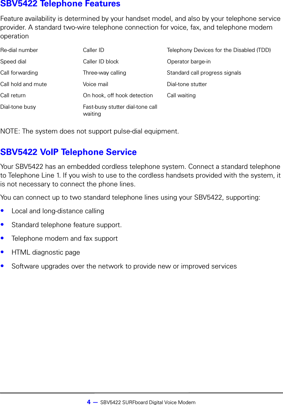 4 — SBV5422 SURFboard Digital Voice ModemSBV5422 Telephone FeaturesNOTE: The system does not support pulse-dial equipment.SBV5422 VoIP Telephone ServiceYour SBV5422 has an embedded cordless telephone system. Connect a standard telephone to Telephone Line 1. If you wish to use to the cordless handsets provided with the system, it is not necessary to connect the phone lines. You can connect up to two standard telephone lines using your SBV5422, supporting:•Local and long-distance calling•Standard telephone feature support. •Telephone modem and fax support•HTML diagnostic page•Software upgrades over the network to provide new or improved servicesFeature availability is determined by your handset model, and also by your telephone service provider. A standard two-wire telephone connection for voice, fax, and telephone modem operationRe-dial number Caller ID Telephony Devices for the Disabled (TDD)Speed dial Caller ID block Operator barge-inCall forwarding Three-way calling Standard call progress signalsCall hold and mute Voice mail Dial-tone stutterCall return On hook, off hook detection Call waitingDial-tone busy Fast-busy stutter dial-tone call waiting