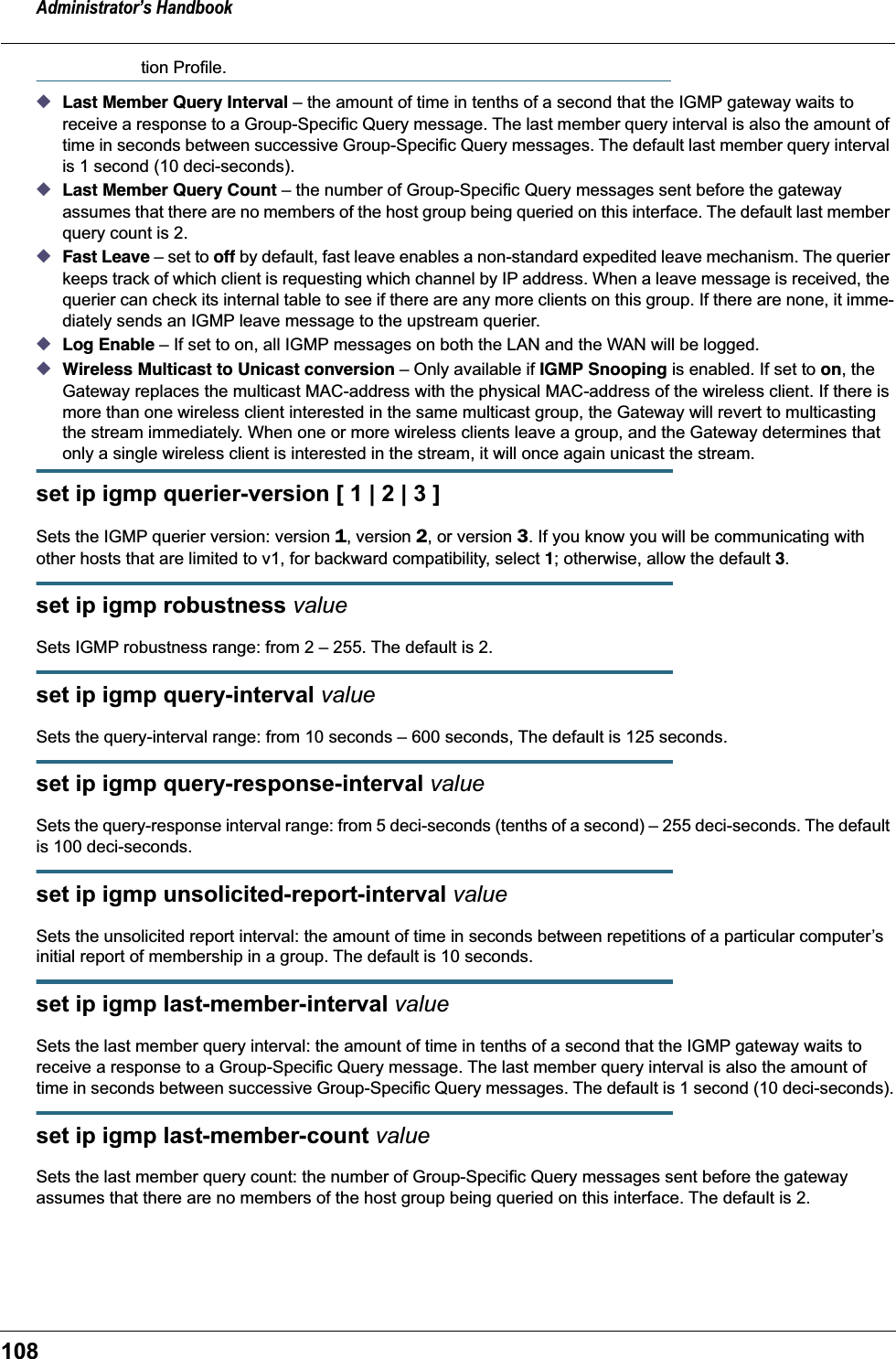 Administrator’s Handbook108tion Profile.◆Last Member Query Interval – the amount of time in tenths of a second that the IGMP gateway waits to receive a response to a Group-Specific Query message. The last member query interval is also the amount of time in seconds between successive Group-Specific Query messages. The default last member query interval is 1 second (10 deci-seconds).◆Last Member Query Count – the number of Group-Specific Query messages sent before the gateway assumes that there are no members of the host group being queried on this interface. The default last member query count is 2.◆Fast Leave – set to off by default, fast leave enables a non-standard expedited leave mechanism. The querier keeps track of which client is requesting which channel by IP address. When a leave message is received, the querier can check its internal table to see if there are any more clients on this group. If there are none, it imme-diately sends an IGMP leave message to the upstream querier.◆Log Enable – If set to on, all IGMP messages on both the LAN and the WAN will be logged.◆Wireless Multicast to Unicast conversion – Only available if IGMP Snooping is enabled. If set to on, the Gateway replaces the multicast MAC-address with the physical MAC-address of the wireless client. If there is more than one wireless client interested in the same multicast group, the Gateway will revert to multicasting the stream immediately. When one or more wireless clients leave a group, and the Gateway determines that only a single wireless client is interested in the stream, it will once again unicast the stream.set ip igmp querier-version [ 1 | 2 | 3 ]Sets the IGMP querier version: version 1, version 2, or version 3. If you know you will be communicating with other hosts that are limited to v1, for backward compatibility, select 1; otherwise, allow the default 3.set ip igmp robustness valueSets IGMP robustness range: from 2 – 255. The default is 2.set ip igmp query-interval valueSets the query-interval range: from 10 seconds – 600 seconds, The default is 125 seconds.set ip igmp query-response-interval valueSets the query-response interval range: from 5 deci-seconds (tenths of a second) – 255 deci-seconds. The default is 100 deci-seconds.set ip igmp unsolicited-report-interval valueSets the unsolicited report interval: the amount of time in seconds between repetitions of a particular computer’s initial report of membership in a group. The default is 10 seconds.set ip igmp last-member-interval valueSets the last member query interval: the amount of time in tenths of a second that the IGMP gateway waits to receive a response to a Group-Specific Query message. The last member query interval is also the amount of time in seconds between successive Group-Specific Query messages. The default is 1 second (10 deci-seconds).set ip igmp last-member-count valueSets the last member query count: the number of Group-Specific Query messages sent before the gateway assumes that there are no members of the host group being queried on this interface. The default is 2.