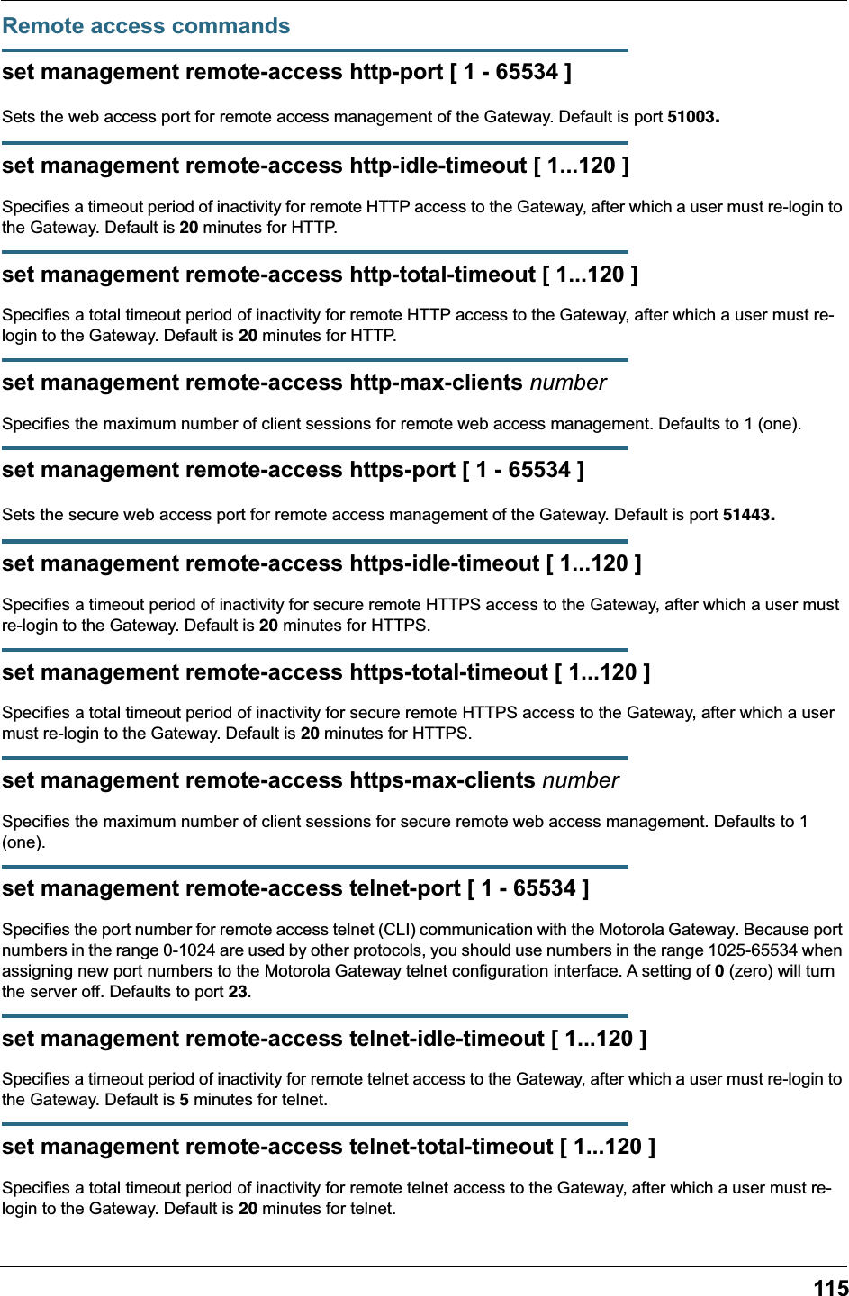 115Remote access commandsset management remote-access http-port [ 1 - 65534 ]Sets the web access port for remote access management of the Gateway. Default is port 51003.set management remote-access http-idle-timeout [ 1...120 ]Specifies a timeout period of inactivity for remote HTTP access to the Gateway, after which a user must re-login to the Gateway. Default is 20 minutes for HTTP.set management remote-access http-total-timeout [ 1...120 ]Specifies a total timeout period of inactivity for remote HTTP access to the Gateway, after which a user must re-login to the Gateway. Default is 20 minutes for HTTP.set management remote-access http-max-clients numberSpecifies the maximum number of client sessions for remote web access management. Defaults to 1 (one).set management remote-access https-port [ 1 - 65534 ]Sets the secure web access port for remote access management of the Gateway. Default is port 51443.set management remote-access https-idle-timeout [ 1...120 ]Specifies a timeout period of inactivity for secure remote HTTPS access to the Gateway, after which a user must re-login to the Gateway. Default is 20 minutes for HTTPS.set management remote-access https-total-timeout [ 1...120 ]Specifies a total timeout period of inactivity for secure remote HTTPS access to the Gateway, after which a user must re-login to the Gateway. Default is 20 minutes for HTTPS.set management remote-access https-max-clients numberSpecifies the maximum number of client sessions for secure remote web access management. Defaults to 1 (one).set management remote-access telnet-port [ 1 - 65534 ]Specifies the port number for remote access telnet (CLI) communication with the Motorola Gateway. Because port numbers in the range 0-1024 are used by other protocols, you should use numbers in the range 1025-65534 when assigning new port numbers to the Motorola Gateway telnet configuration interface. A setting of 0 (zero) will turn the server off. Defaults to port 23.set management remote-access telnet-idle-timeout [ 1...120 ]Specifies a timeout period of inactivity for remote telnet access to the Gateway, after which a user must re-login to the Gateway. Default is 5 minutes for telnet.set management remote-access telnet-total-timeout [ 1...120 ]Specifies a total timeout period of inactivity for remote telnet access to the Gateway, after which a user must re-login to the Gateway. Default is 20 minutes for telnet.
