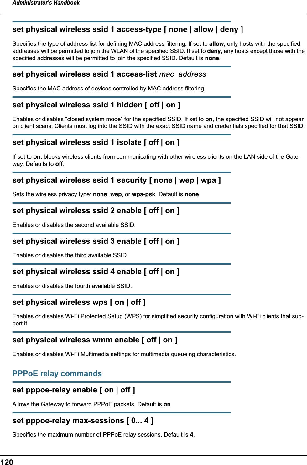 Administrator’s Handbook120set physical wireless ssid 1 access-type [ none | allow | deny ]Specifies the type of address list for defining MAC address filtering. If set to allow, only hosts with the specified addresses will be permitted to join the WLAN of the specified SSID. If set to deny, any hosts except those with the specified addresses will be permitted to join the specified SSID. Default is none.set physical wireless ssid 1 access-list mac_addressSpecifies the MAC address of devices controlled by MAC address filtering.set physical wireless ssid 1 hidden [ off | on ]Enables or disables “closed system mode” for the specified SSID. If set to on, the specified SSID will not appear on client scans. Clients must log into the SSID with the exact SSID name and credentials specified for that SSID.set physical wireless ssid 1 isolate [ off | on ]If set to on, blocks wireless clients from communicating with other wireless clients on the LAN side of the Gate-way. Defaults to off.set physical wireless ssid 1 security [ none | wep | wpa ]Sets the wireless privacy type: none, wep, or wpa-psk. Default is none.set physical wireless ssid 2 enable [ off | on ]Enables or disables the second available SSID.set physical wireless ssid 3 enable [ off | on ]Enables or disables the third available SSID.set physical wireless ssid 4 enable [ off | on ]Enables or disables the fourth available SSID.set physical wireless wps [ on | off ]Enables or disables Wi-Fi Protected Setup (WPS) for simplified security configuration with Wi-Fi clients that sup-port it.set physical wireless wmm enable [ off | on ]Enables or disables Wi-Fi Multimedia settings for multimedia queueing characteristics.PPPoE relay commandsset pppoe-relay enable [ on | off ]Allows the Gateway to forward PPPoE packets. Default is on.set pppoe-relay max-sessions [ 0... 4 ]Specifies the maximum number of PPPoE relay sessions. Default is 4.