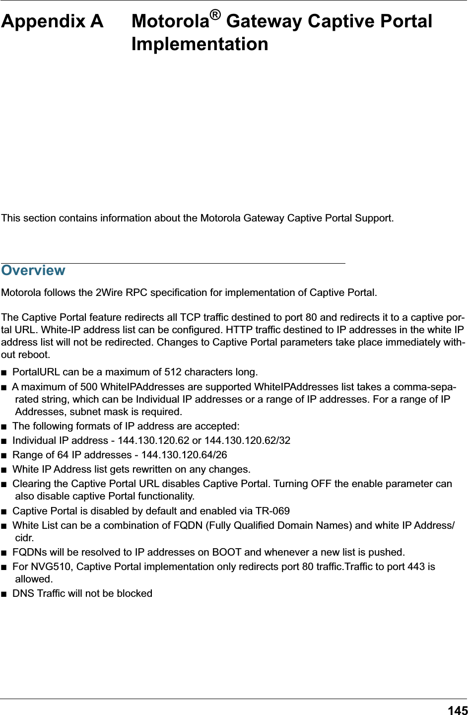 145Appendix A Motorola® Gateway Captive Portal ImplementationThis section contains information about the Motorola Gateway Captive Portal Support.OverviewMotorola follows the 2Wire RPC specification for implementation of Captive Portal.The Captive Portal feature redirects all TCP traffic destined to port 80 and redirects it to a captive por-tal URL. White-IP address list can be configured. HTTP traffic destined to IP addresses in the white IP address list will not be redirected. Changes to Captive Portal parameters take place immediately with-out reboot.■   PortalURL can be a maximum of 512 characters long. ■   A maximum of 500 WhiteIPAddresses are supported WhiteIPAddresses list takes a comma-sepa-rated string, which can be Individual IP addresses or a range of IP addresses. For a range of IP Addresses, subnet mask is required.  ■   The following formats of IP address are accepted:■   Individual IP address - 144.130.120.62 or 144.130.120.62/32■   Range of 64 IP addresses - 144.130.120.64/26 ■   White IP Address list gets rewritten on any changes. ■   Clearing the Captive Portal URL disables Captive Portal. Turning OFF the enable parameter can also disable captive Portal functionality.■   Captive Portal is disabled by default and enabled via TR-069■   White List can be a combination of FQDN (Fully Qualified Domain Names) and white IP Address/cidr.■   FQDNs will be resolved to IP addresses on BOOT and whenever a new list is pushed.■   For NVG510, Captive Portal implementation only redirects port 80 traffic.Traffic to port 443 is allowed.■   DNS Traffic will not be blocked