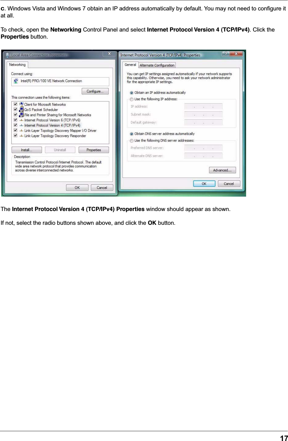 17c. Windows Vista and Windows 7 obtain an IP address automatically by default. You may not need to configure it at all.To check, open the Networking Control Panel and select Internet Protocol Version 4 (TCP/IPv4). Click the Properties button.The Internet Protocol Version 4 (TCP/IPv4) Properties window should appear as shown.If not, select the radio buttons shown above, and click the OK button.