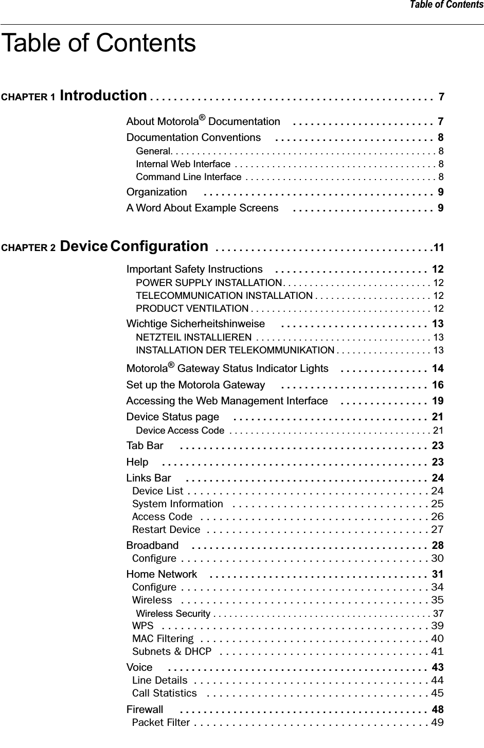  Table of Contents Table of Contents CHAPTER 1  Introduction  . . . . . . . . . . . . . . . . . . . . . . . . . . . . . . . . . . . . . . . . . . . . . . . .  7 About Motorola ®  Documentation . . . . . . . . . . . . . . . . . . . . . . . .  7 Documentation Conventions  . . . . . . . . . . . . . . . . . . . . . . . . . . .  8 General. . . . . . . . . . . . . . . . . . . . . . . . . . . . . . . . . . . . . . . . . . . . . . . . . . 8Internal Web Interface . . . . . . . . . . . . . . . . . . . . . . . . . . . . . . . . . . . . . . 8Command Line Interface . . . . . . . . . . . . . . . . . . . . . . . . . . . . . . . . . . . . 8 Organization  . . . . . . . . . . . . . . . . . . . . . . . . . . . . . . . . . . . . . . .  9 A Word About Example Screens  . . . . . . . . . . . . . . . . . . . . . . . .  9 CHAPTER 2  Device Configuration   . . . . . . . . . . . . . . . . . . . . . . . . . . . . . . . . . . . . .11 Important Safety Instructions . . . . . . . . . . . . . . . . . . . . . . . . . .  12 POWER SUPPLY INSTALLATION. . . . . . . . . . . . . . . . . . . . . . . . . . . . 12TELECOMMUNICATION INSTALLATION . . . . . . . . . . . . . . . . . . . . . . 12PRODUCT VENTILATION . . . . . . . . . . . . . . . . . . . . . . . . . . . . . . . . . . 12 Wichtige Sicherheitshinweise  . . . . . . . . . . . . . . . . . . . . . . . . .  13 NETZTEIL INSTALLIEREN  . . . . . . . . . . . . . . . . . . . . . . . . . . . . . . . . . 13INSTALLATION DER TELEKOMMUNIKATION . . . . . . . . . . . . . . . . . . 13 Motorola ®  Gateway Status Indicator Lights . . . . . . . . . . . . . . .  14 Set up the Motorola Gateway  . . . . . . . . . . . . . . . . . . . . . . . . .  16 Accessing the Web Management Interface . . . . . . . . . . . . . . .  19 Device Status page  . . . . . . . . . . . . . . . . . . . . . . . . . . . . . . . . .  21 Device Access Code  . . . . . . . . . . . . . . . . . . . . . . . . . . . . . . . . . . . . . . 21 Tab Bar  . . . . . . . . . . . . . . . . . . . . . . . . . . . . . . . . . . . . . . . . . .  23 Help . . . . . . . . . . . . . . . . . . . . . . . . . . . . . . . . . . . . . . . . . . . . .  23 Links Bar  . . . . . . . . . . . . . . . . . . . . . . . . . . . . . . . . . . . . . . . . .  24 Device List . . . . . . . . . . . . . . . . . . . . . . . . . . . . . . . . . . . . . . 24System Information   . . . . . . . . . . . . . . . . . . . . . . . . . . . . . . . 25Access Code  . . . . . . . . . . . . . . . . . . . . . . . . . . . . . . . . . . . . 26Restart Device  . . . . . . . . . . . . . . . . . . . . . . . . . . . . . . . . . . . 27 Broadband . . . . . . . . . . . . . . . . . . . . . . . . . . . . . . . . . . . . . . . .  28 Configure . . . . . . . . . . . . . . . . . . . . . . . . . . . . . . . . . . . . . . . 30 Home Network . . . . . . . . . . . . . . . . . . . . . . . . . . . . . . . . . . . . .  31 Configure . . . . . . . . . . . . . . . . . . . . . . . . . . . . . . . . . . . . . . . 34Wireless   . . . . . . . . . . . . . . . . . . . . . . . . . . . . . . . . . . . . . . . 35 Wireless Security . . . . . . . . . . . . . . . . . . . . . . . . . . . . . . . . . . . . . . . . . 37 WPS   . . . . . . . . . . . . . . . . . . . . . . . . . . . . . . . . . . . . . . . . . . 39MAC Filtering  . . . . . . . . . . . . . . . . . . . . . . . . . . . . . . . . . . . . 40Subnets &amp; DHCP   . . . . . . . . . . . . . . . . . . . . . . . . . . . . . . . . . 41 Voice  . . . . . . . . . . . . . . . . . . . . . . . . . . . . . . . . . . . . . . . . . . . .  43 Line Details  . . . . . . . . . . . . . . . . . . . . . . . . . . . . . . . . . . . . . 44Call Statistics   . . . . . . . . . . . . . . . . . . . . . . . . . . . . . . . . . . . 45 Firewall  . . . . . . . . . . . . . . . . . . . . . . . . . . . . . . . . . . . . . . . . . .  48 Packet Filter . . . . . . . . . . . . . . . . . . . . . . . . . . . . . . . . . . . . . 49