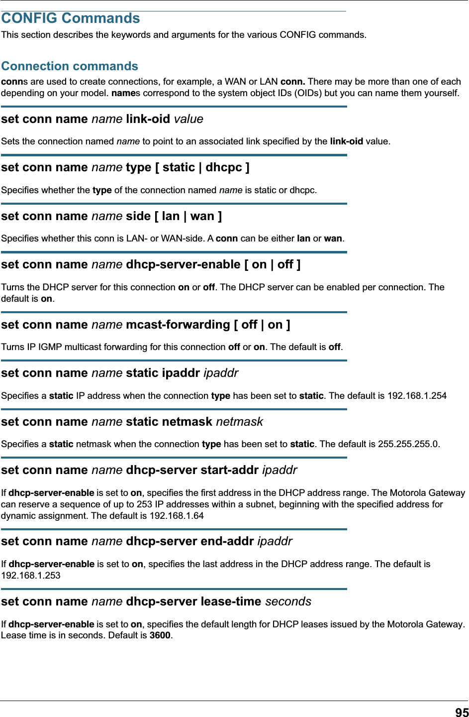 95CONFIG CommandsThis section describes the keywords and arguments for the various CONFIG commands.Connection commandsconns are used to create connections, for example, a WAN or LAN conn. There may be more than one of each depending on your model. names correspond to the system object IDs (OIDs) but you can name them yourself.set conn name name link-oid valueSets the connection named name to point to an associated link specified by the link-oid value.set conn name name type [ static | dhcpc ]Specifies whether the type of the connection named name is static or dhcpc.set conn name name side [ lan | wan ]Specifies whether this conn is LAN- or WAN-side. A conn can be either lan or wan.set conn name name dhcp-server-enable [ on | off ]Turns the DHCP server for this connection on or off. The DHCP server can be enabled per connection. The default is on.set conn name name mcast-forwarding [ off | on ]Turns IP IGMP multicast forwarding for this connection off or on. The default is off.set conn name name static ipaddr ipaddrSpecifies a static IP address when the connection type has been set to static. The default is 192.168.1.254set conn name name static netmask netmaskSpecifies a static netmask when the connection type has been set to static. The default is 255.255.255.0.set conn name name dhcp-server start-addr ipaddrIf dhcp-server-enable is set to on, specifies the first address in the DHCP address range. The Motorola Gateway can reserve a sequence of up to 253 IP addresses within a subnet, beginning with the specified address for dynamic assignment. The default is 192.168.1.64set conn name name dhcp-server end-addr ipaddrIf dhcp-server-enable is set to on, specifies the last address in the DHCP address range. The default is 192.168.1.253set conn name name dhcp-server lease-time secondsIf dhcp-server-enable is set to on, specifies the default length for DHCP leases issued by the Motorola Gateway. Lease time is in seconds. Default is 3600.