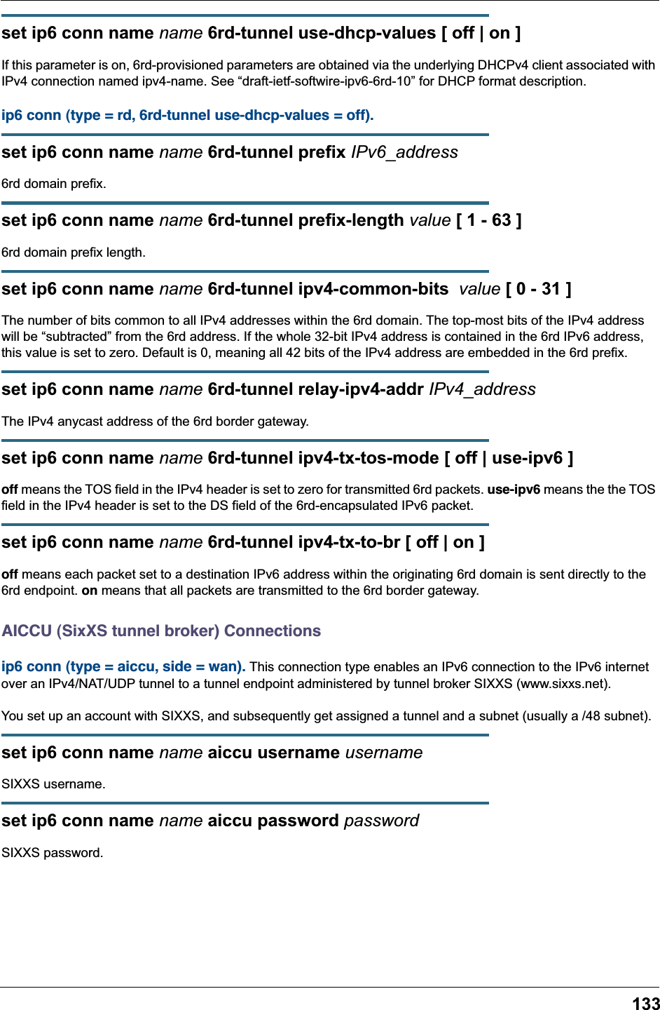 133set ip6 conn name name 6rd-tunnel use-dhcp-values [ off | on ]If this parameter is on, 6rd-provisioned parameters are obtained via the underlying DHCPv4 client associated with IPv4 connection named ipv4-name. See “draft-ietf-softwire-ipv6-6rd-10” for DHCP format description.ip6 conn (type = rd, 6rd-tunnel use-dhcp-values = off). set ip6 conn name name 6rd-tunnel prefix IPv6_address6rd domain prefix.set ip6 conn name name 6rd-tunnel prefix-length value [ 1 - 63 ]6rd domain prefix length.set ip6 conn name name 6rd-tunnel ipv4-common-bits  value [ 0 - 31 ]The number of bits common to all IPv4 addresses within the 6rd domain. The top-most bits of the IPv4 address will be “subtracted” from the 6rd address. If the whole 32-bit IPv4 address is contained in the 6rd IPv6 address, this value is set to zero. Default is 0, meaning all 42 bits of the IPv4 address are embedded in the 6rd prefix.set ip6 conn name name 6rd-tunnel relay-ipv4-addr IPv4_addressThe IPv4 anycast address of the 6rd border gateway.set ip6 conn name name 6rd-tunnel ipv4-tx-tos-mode [ off | use-ipv6 ]off means the TOS field in the IPv4 header is set to zero for transmitted 6rd packets. use-ipv6 means the the TOS field in the IPv4 header is set to the DS field of the 6rd-encapsulated IPv6 packet.set ip6 conn name name 6rd-tunnel ipv4-tx-to-br [ off | on ]off means each packet set to a destination IPv6 address within the originating 6rd domain is sent directly to the 6rd endpoint. on means that all packets are transmitted to the 6rd border gateway.AICCU (SixXS tunnel broker) Connectionsip6 conn (type = aiccu, side = wan). This connection type enables an IPv6 connection to the IPv6 internet over an IPv4/NAT/UDP tunnel to a tunnel endpoint administered by tunnel broker SIXXS (www.sixxs.net).You set up an account with SIXXS, and subsequently get assigned a tunnel and a subnet (usually a /48 subnet).set ip6 conn name name aiccu username usernameSIXXS username.set ip6 conn name name aiccu password passwordSIXXS password.