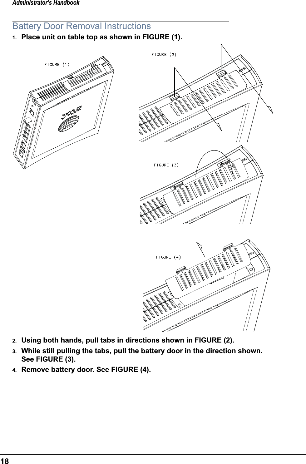 Administrator’s Handbook18Battery Door Removal Instructions1. Place unit on table top as shown in FIGURE (1).2. Using both hands, pull tabs in directions shown in FIGURE (2).3. While still pulling the tabs, pull the battery door in the direction shown. See FIGURE (3).4. Remove battery door. See FIGURE (4).