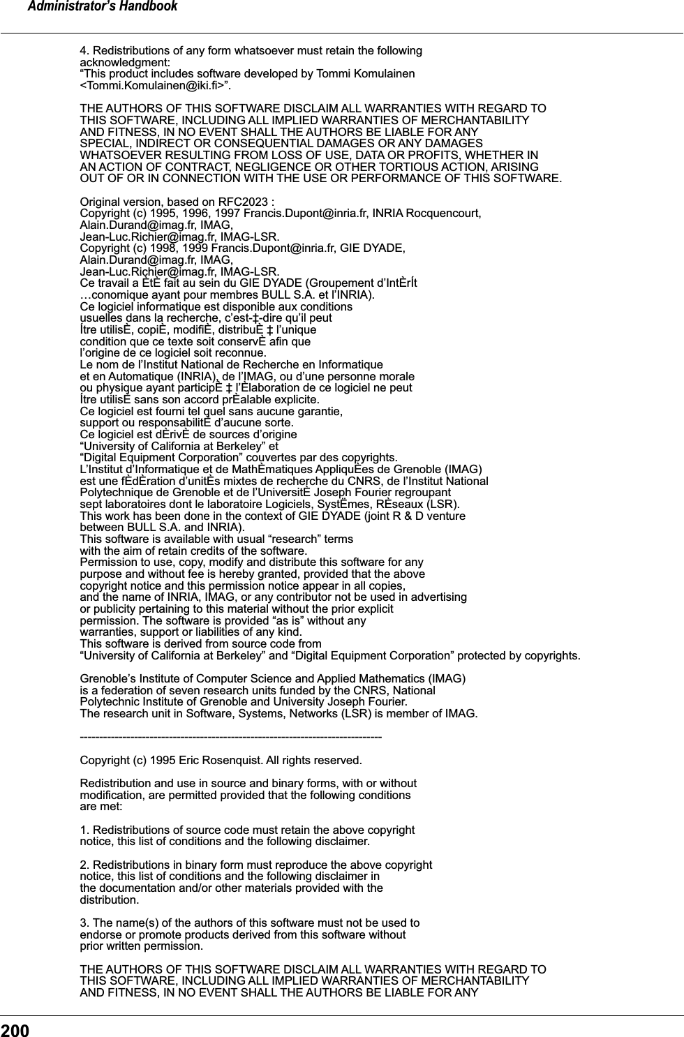 Administrator’s Handbook2004. Redistributions of any form whatsoever must retain the following acknowledgment: “This product includes software developed by Tommi Komulainen &lt;Tommi.Komulainen@iki.fi&gt;”. THE AUTHORS OF THIS SOFTWARE DISCLAIM ALL WARRANTIES WITH REGARD TO THIS SOFTWARE, INCLUDING ALL IMPLIED WARRANTIES OF MERCHANTABILITY AND FITNESS, IN NO EVENT SHALL THE AUTHORS BE LIABLE FOR ANY SPECIAL, INDIRECT OR CONSEQUENTIAL DAMAGES OR ANY DAMAGES WHATSOEVER RESULTING FROM LOSS OF USE, DATA OR PROFITS, WHETHER IN AN ACTION OF CONTRACT, NEGLIGENCE OR OTHER TORTIOUS ACTION, ARISING OUT OF OR IN CONNECTION WITH THE USE OR PERFORMANCE OF THIS SOFTWARE. Original version, based on RFC2023 : Copyright (c) 1995, 1996, 1997 Francis.Dupont@inria.fr, INRIA Rocquencourt, Alain.Durand@imag.fr, IMAG, Jean-Luc.Richier@imag.fr, IMAG-LSR. Copyright (c) 1998, 1999 Francis.Dupont@inria.fr, GIE DYADE, Alain.Durand@imag.fr, IMAG, Jean-Luc.Richier@imag.fr, IMAG-LSR. Ce travail a ÈtÈ fait au sein du GIE DYADE (Groupement d’IntÈrÍt …conomique ayant pour membres BULL S.A. et l’INRIA). Ce logiciel informatique est disponible aux conditions usuelles dans la recherche, c’est-‡-dire qu’il peut Ítre utilisÈ, copiÈ, modifiÈ, distribuÈ ‡ l’unique condition que ce texte soit conservÈ afin quel’origine de ce logiciel soit reconnue. Le nom de l’Institut National de Recherche en Informatique et en Automatique (INRIA), de l’IMAG, ou d’une personne morale ou physique ayant participÈ ‡ l’Èlaboration de ce logiciel ne peut Ítre utilisÈ sans son accord prÈalable explicite. Ce logiciel est fourni tel quel sans aucune garantie, support ou responsabilitÈ d’aucune sorte. Ce logiciel est dÈrivÈ de sources d’origine “University of California at Berkeley” et “Digital Equipment Corporation” couvertes par des copyrights. L’Institut d’Informatique et de MathÈmatiques AppliquÈes de Grenoble (IMAG) est une fÈdÈration d’unitÈs mixtes de recherche du CNRS, de l’Institut National Polytechnique de Grenoble et de l’UniversitÈ Joseph Fourier regroupant sept laboratoires dont le laboratoire Logiciels, SystËmes, RÈseaux (LSR). This work has been done in the context of GIE DYADE (joint R &amp; D venture between BULL S.A. and INRIA). This software is available with usual “research” terms with the aim of retain credits of the software. Permission to use, copy, modify and distribute this software for any purpose and without fee is hereby granted, provided that the above copyright notice and this permission notice appear in all copies, and the name of INRIA, IMAG, or any contributor not be used in advertising or publicity pertaining to this material without the prior explicit permission. The software is provided “as is” without any warranties, support or liabilities of any kind. This software is derived from source code from “University of California at Berkeley” and “Digital Equipment Corporation” protected by copyrights. Grenoble’s Institute of Computer Science and Applied Mathematics (IMAG) is a federation of seven research units funded by the CNRS, National Polytechnic Institute of Grenoble and University Joseph Fourier. The research unit in Software, Systems, Networks (LSR) is member of IMAG. ------------------------------------------------------------------------------ Copyright (c) 1995 Eric Rosenquist. All rights reserved. Redistribution and use in source and binary forms, with or without modification, are permitted provided that the following conditions are met: 1. Redistributions of source code must retain the above copyright notice, this list of conditions and the following disclaimer. 2. Redistributions in binary form must reproduce the above copyright notice, this list of conditions and the following disclaimer in the documentation and/or other materials provided with the distribution. 3. The name(s) of the authors of this software must not be used to endorse or promote products derived from this software without prior written permission. THE AUTHORS OF THIS SOFTWARE DISCLAIM ALL WARRANTIES WITH REGARD TO THIS SOFTWARE, INCLUDING ALL IMPLIED WARRANTIES OF MERCHANTABILITY AND FITNESS, IN NO EVENT SHALL THE AUTHORS BE LIABLE FOR ANY 