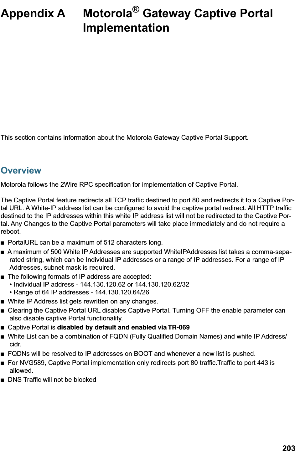 203Appendix A Motorola® Gateway Captive Portal ImplementationThis section contains information about the Motorola Gateway Captive Portal Support.OverviewMotorola follows the 2Wire RPC specification for implementation of Captive Portal.The Captive Portal feature redirects all TCP traffic destined to port 80 and redirects it to a Captive Por-tal URL. A White-IP address list can be configured to avoid the captive portal redirect. All HTTP traffic destined to the IP addresses within this white IP address list will not be redirected to the Captive Por-tal. Any Changes to the Captive Portal parameters will take place immediately and do not require a reboot.■   PortalURL can be a maximum of 512 characters long. ■   A maximum of 500 White IP Addresses are supported WhiteIPAddresses list takes a comma-sepa-rated string, which can be Individual IP addresses or a range of IP addresses. For a range of IP Addresses, subnet mask is required. ■   The following formats of IP address are accepted:• Individual IP address - 144.130.120.62 or 144.130.120.62/32• Range of 64 IP addresses - 144.130.120.64/26 ■   White IP Address list gets rewritten on any changes. ■   Clearing the Captive Portal URL disables Captive Portal. Turning OFF the enable parameter can also disable captive Portal functionality.■   Captive Portal is disabled by default and enabled via TR-069■   White List can be a combination of FQDN (Fully Qualified Domain Names) and white IP Address/cidr.■   FQDNs will be resolved to IP addresses on BOOT and whenever a new list is pushed.■   For NVG589, Captive Portal implementation only redirects port 80 traffic.Traffic to port 443 is allowed.■   DNS Traffic will not be blocked
