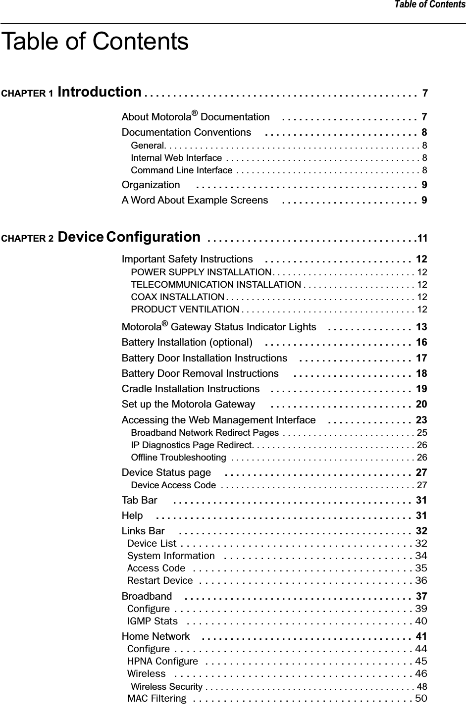  Table of Contents Table of Contents CHAPTER 1  Introduction  . . . . . . . . . . . . . . . . . . . . . . . . . . . . . . . . . . . . . . . . . . . . . . . .  7 About Motorola ®  Documentation . . . . . . . . . . . . . . . . . . . . . . . .  7 Documentation Conventions  . . . . . . . . . . . . . . . . . . . . . . . . . . .  8 General. . . . . . . . . . . . . . . . . . . . . . . . . . . . . . . . . . . . . . . . . . . . . . . . . . 8Internal Web Interface . . . . . . . . . . . . . . . . . . . . . . . . . . . . . . . . . . . . . . 8Command Line Interface . . . . . . . . . . . . . . . . . . . . . . . . . . . . . . . . . . . . 8 Organization  . . . . . . . . . . . . . . . . . . . . . . . . . . . . . . . . . . . . . . .  9 A Word About Example Screens  . . . . . . . . . . . . . . . . . . . . . . . .  9 CHAPTER 2  Device Configuration   . . . . . . . . . . . . . . . . . . . . . . . . . . . . . . . . . . . . .11 Important Safety Instructions . . . . . . . . . . . . . . . . . . . . . . . . . .  12 POWER SUPPLY INSTALLATION. . . . . . . . . . . . . . . . . . . . . . . . . . . . 12TELECOMMUNICATION INSTALLATION . . . . . . . . . . . . . . . . . . . . . . 12COAX INSTALLATION . . . . . . . . . . . . . . . . . . . . . . . . . . . . . . . . . . . . . 12PRODUCT VENTILATION . . . . . . . . . . . . . . . . . . . . . . . . . . . . . . . . . . 12 Motorola ®  Gateway Status Indicator Lights . . . . . . . . . . . . . . .  13 Battery Installation (optional) . . . . . . . . . . . . . . . . . . . . . . . . . .  16 Battery Door Installation Instructions . . . . . . . . . . . . . . . . . . . .  17 Battery Door Removal Instructions  . . . . . . . . . . . . . . . . . . . . .  18 Cradle Installation Instructions . . . . . . . . . . . . . . . . . . . . . . . . .  19 Set up the Motorola Gateway  . . . . . . . . . . . . . . . . . . . . . . . . .  20 Accessing the Web Management Interface . . . . . . . . . . . . . . .  23 Broadband Network Redirect Pages . . . . . . . . . . . . . . . . . . . . . . . . . . 25IP Diagnostics Page Redirect. . . . . . . . . . . . . . . . . . . . . . . . . . . . . . . . 26Offline Troubleshooting  . . . . . . . . . . . . . . . . . . . . . . . . . . . . . . . . . . . . 26 Device Status page  . . . . . . . . . . . . . . . . . . . . . . . . . . . . . . . . .  27 Device Access Code  . . . . . . . . . . . . . . . . . . . . . . . . . . . . . . . . . . . . . . 27 Tab Bar  . . . . . . . . . . . . . . . . . . . . . . . . . . . . . . . . . . . . . . . . . .  31 Help . . . . . . . . . . . . . . . . . . . . . . . . . . . . . . . . . . . . . . . . . . . . .  31 Links Bar  . . . . . . . . . . . . . . . . . . . . . . . . . . . . . . . . . . . . . . . . .  32 Device List . . . . . . . . . . . . . . . . . . . . . . . . . . . . . . . . . . . . . . 32System Information   . . . . . . . . . . . . . . . . . . . . . . . . . . . . . . . 34Access Code  . . . . . . . . . . . . . . . . . . . . . . . . . . . . . . . . . . . . 35Restart Device  . . . . . . . . . . . . . . . . . . . . . . . . . . . . . . . . . . . 36 Broadband . . . . . . . . . . . . . . . . . . . . . . . . . . . . . . . . . . . . . . . .  37 Configure . . . . . . . . . . . . . . . . . . . . . . . . . . . . . . . . . . . . . . . 39IGMP Stats   . . . . . . . . . . . . . . . . . . . . . . . . . . . . . . . . . . . . . 40 Home Network . . . . . . . . . . . . . . . . . . . . . . . . . . . . . . . . . . . . .  41 Configure . . . . . . . . . . . . . . . . . . . . . . . . . . . . . . . . . . . . . . . 44HPNA Configure  . . . . . . . . . . . . . . . . . . . . . . . . . . . . . . . . . . 45Wireless   . . . . . . . . . . . . . . . . . . . . . . . . . . . . . . . . . . . . . . . 46 Wireless Security . . . . . . . . . . . . . . . . . . . . . . . . . . . . . . . . . . . . . . . . . 48 MAC Filtering  . . . . . . . . . . . . . . . . . . . . . . . . . . . . . . . . . . . . 50