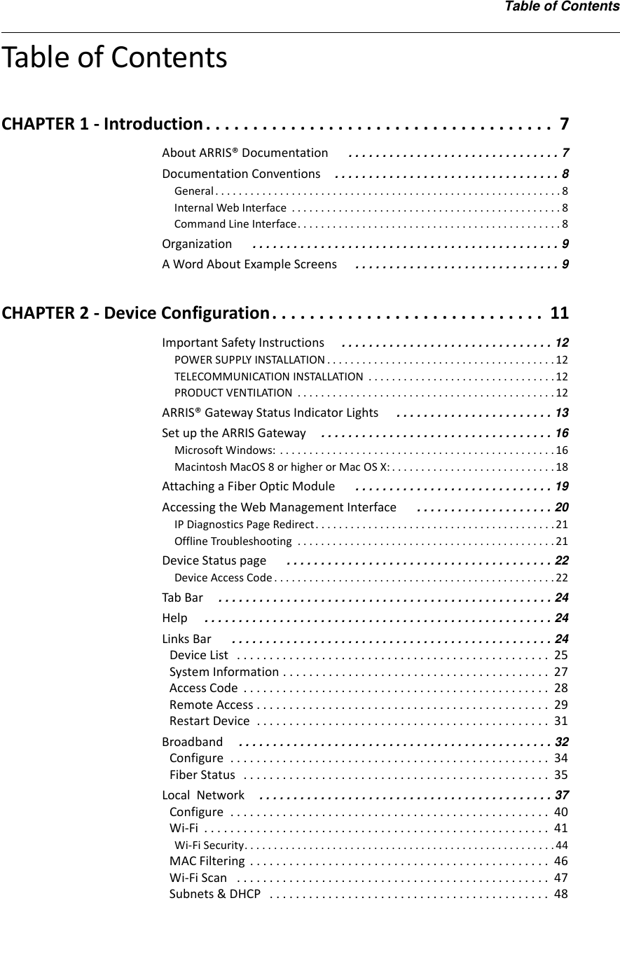 Table of ContentsTable of ContentsCHAPTER 1 - Introduction . . . . . . . . . . . . . . . . . . . . . . . . . . . . . . . . . . . . .  7About ARRIS® Documentation  . . . . . . . . . . . . . . . . . . . . . . . . . . . . . . . 7Documentation Conventions . . . . . . . . . . . . . . . . . . . . . . . . . . . . . . . . . 8General . . . . . . . . . . . . . . . . . . . . . . . . . . . . . . . . . . . . . . . . . . . . . . . . . . . . . . . . . . . 8Internal Web Interface  . . . . . . . . . . . . . . . . . . . . . . . . . . . . . . . . . . . . . . . . . . . . . . 8Command Line Interface. . . . . . . . . . . . . . . . . . . . . . . . . . . . . . . . . . . . . . . . . . . . . 8Organization  . . . . . . . . . . . . . . . . . . . . . . . . . . . . . . . . . . . . . . . . . . . . . 9A Word About Example Screens  . . . . . . . . . . . . . . . . . . . . . . . . . . . . . . 9CHAPTER 2 - Device Configuration. . . . . . . . . . . . . . . . . . . . . . . . . . . . .  11Important Safety Instructions . . . . . . . . . . . . . . . . . . . . . . . . . . . . . . . 12POWER SUPPLY INSTALLATION . . . . . . . . . . . . . . . . . . . . . . . . . . . . . . . . . . . . . . . 12TELECOMMUNICATION INSTALLATION  . . . . . . . . . . . . . . . . . . . . . . . . . . . . . . . . 12PRODUCT VENTILATION  . . . . . . . . . . . . . . . . . . . . . . . . . . . . . . . . . . . . . . . . . . . . 12ARRIS® Gateway Status Indicator Lights  . . . . . . . . . . . . . . . . . . . . . . . 13Set up the ARRIS Gateway . . . . . . . . . . . . . . . . . . . . . . . . . . . . . . . . . . 16Microsoft Windows:  . . . . . . . . . . . . . . . . . . . . . . . . . . . . . . . . . . . . . . . . . . . . . . . 16Macintosh MacOS 8 or higher or Mac OS X: . . . . . . . . . . . . . . . . . . . . . . . . . . . . 18Attaching a Fiber Optic Module  . . . . . . . . . . . . . . . . . . . . . . . . . . . . . 19Accessing the Web Management Interface  . . . . . . . . . . . . . . . . . . . . 20IP Diagnostics Page Redirect. . . . . . . . . . . . . . . . . . . . . . . . . . . . . . . . . . . . . . . . . 21Offline Troubleshooting  . . . . . . . . . . . . . . . . . . . . . . . . . . . . . . . . . . . . . . . . . . . . 21Device Status page  . . . . . . . . . . . . . . . . . . . . . . . . . . . . . . . . . . . . . . . 22Device Access Code . . . . . . . . . . . . . . . . . . . . . . . . . . . . . . . . . . . . . . . . . . . . . . . . 22Tab Bar . . . . . . . . . . . . . . . . . . . . . . . . . . . . . . . . . . . . . . . . . . . . . . . . . 24Help . . . . . . . . . . . . . . . . . . . . . . . . . . . . . . . . . . . . . . . . . . . . . . . . . . . 24Links Bar  . . . . . . . . . . . . . . . . . . . . . . . . . . . . . . . . . . . . . . . . . . . . . . . 24Device List   . . . . . . . . . . . . . . . . . . . . . . . . . . . . . . . . . . . . . . . . . . . . . . . .  25System Information . . . . . . . . . . . . . . . . . . . . . . . . . . . . . . . . . . . . . . . . .  27Access Code  . . . . . . . . . . . . . . . . . . . . . . . . . . . . . . . . . . . . . . . . . . . . . . .  28Remote Access . . . . . . . . . . . . . . . . . . . . . . . . . . . . . . . . . . . . . . . . . . . . .  29Restart Device  . . . . . . . . . . . . . . . . . . . . . . . . . . . . . . . . . . . . . . . . . . . . .  31Broadband . . . . . . . . . . . . . . . . . . . . . . . . . . . . . . . . . . . . . . . . . . . . . . 32Configure  . . . . . . . . . . . . . . . . . . . . . . . . . . . . . . . . . . . . . . . . . . . . . . . . .  34Fiber Status   . . . . . . . . . . . . . . . . . . . . . . . . . . . . . . . . . . . . . . . . . . . . . . .  35Local  Network . . . . . . . . . . . . . . . . . . . . . . . . . . . . . . . . . . . . . . . . . . . 37Configure  . . . . . . . . . . . . . . . . . . . . . . . . . . . . . . . . . . . . . . . . . . . . . . . . .  40Wi-Fi  . . . . . . . . . . . . . . . . . . . . . . . . . . . . . . . . . . . . . . . . . . . . . . . . . . . . .  41Wi-Fi Security. . . . . . . . . . . . . . . . . . . . . . . . . . . . . . . . . . . . . . . . . . . . . . . . . . . . . 44MAC Filtering  . . . . . . . . . . . . . . . . . . . . . . . . . . . . . . . . . . . . . . . . . . . . . .  46Wi-Fi Scan   . . . . . . . . . . . . . . . . . . . . . . . . . . . . . . . . . . . . . . . . . . . . . . . .  47Subnets &amp; DHCP   . . . . . . . . . . . . . . . . . . . . . . . . . . . . . . . . . . . . . . . . . . .  48
