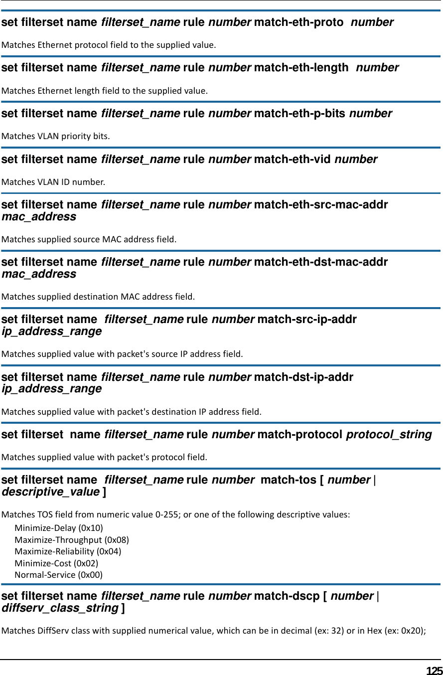 125set filterset name filterset_name rule number match-eth-proto  number Matches Ethernet protocol field to the supplied value.set filterset name filterset_name rule number match-eth-length  numberMatches Ethernet length field to the supplied value.set filterset name filterset_name rule number match-eth-p-bits numberMatches VLAN priority bits.set filterset name filterset_name rule number match-eth-vid numberMatches VLAN ID number.set filterset name filterset_name rule number match-eth-src-mac-addr mac_addressMatches supplied source MAC address field.set filterset name filterset_name rule number match-eth-dst-mac-addr mac_addressMatches supplied destination MAC address field.set filterset name  filterset_name rule number match-src-ip-addr  ip_address_rangeMatches supplied value with packet&apos;s source IP address field.set filterset name filterset_name rule number match-dst-ip-addr ip_address_rangeMatches supplied value with packet&apos;s destination IP address field.set filterset  name filterset_name rule number match-protocol protocol_stringMatches supplied value with packet&apos;s protocol field.set filterset name  filterset_name rule number  match-tos [ number | descriptive_value ]Matches TOS field from numeric value 0-255; or one of the following descriptive values:Minimize-Delay (0x10)Maximize-Throughput (0x08)Maximize-Reliability (0x04)Minimize-Cost (0x02)Normal-Service (0x00)set filterset name filterset_name rule number match-dscp [ number | diffserv_class_string ]Matches DiffServ class with supplied numerical value, which can be in decimal (ex: 32) or in Hex (ex: 0x20);