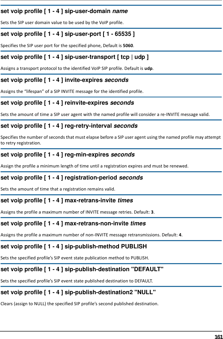 161set voip profile [ 1 - 4 ] sip-user-domain nameSets the SIP user domain value to be used by the VoIP profile.set voip profile [ 1 - 4 ] sip-user-port [ 1 - 65535 ]Specifies the SIP user port for the specified phone, Default is 5060.set voip profile [ 1 - 4 ] sip-user-transport [ tcp | udp ]Assigns a transport protocol to the identified VoIP SIP profile. Default is udp.set voip profile [ 1 - 4 ] invite-expires secondsAssigns the “lifespan” of a SIP INVITE message for the identified profile. set voip profile [ 1 - 4 ] reinvite-expires secondsSets the amount of time a SIP user agent with the named profile will consider a re-INVITE message valid.set voip profile [ 1 - 4 ] reg-retry-interval secondsSpecifies the number of seconds that must elapse before a SIP user agent using the named profile may attempt to retry registration.set voip profile [ 1 - 4 ] reg-min-expires secondsAssign the profile a minimum length of time until a registration expires and must be renewed.set voip profile [ 1 - 4 ] registration-period secondsSets the amount of time that a registration remains valid.set voip profile [ 1 - 4 ] max-retrans-invite timesAssigns the profile a maximum number of INVITE message retries. Default: 3.set voip profile [ 1 - 4 ] max-retrans-non-invite timesAssigns the profile a maximum number of non-INVITE message retransmissions. Default: 4.set voip profile [ 1 - 4 ] sip-publish-method PUBLISHSets the specified profile’s SIP event state publication method to PUBLISH.set voip profile [ 1 - 4 ] sip-publish-destination &quot;DEFAULT&quot;Sets the specified profile’s SIP event state published destination to DEFAULT.set voip profile [ 1 - 4 ] sip-publish-destination2 &quot;NULL&quot;Clears (assign to NULL) the specified SIP profile’s second published destination.