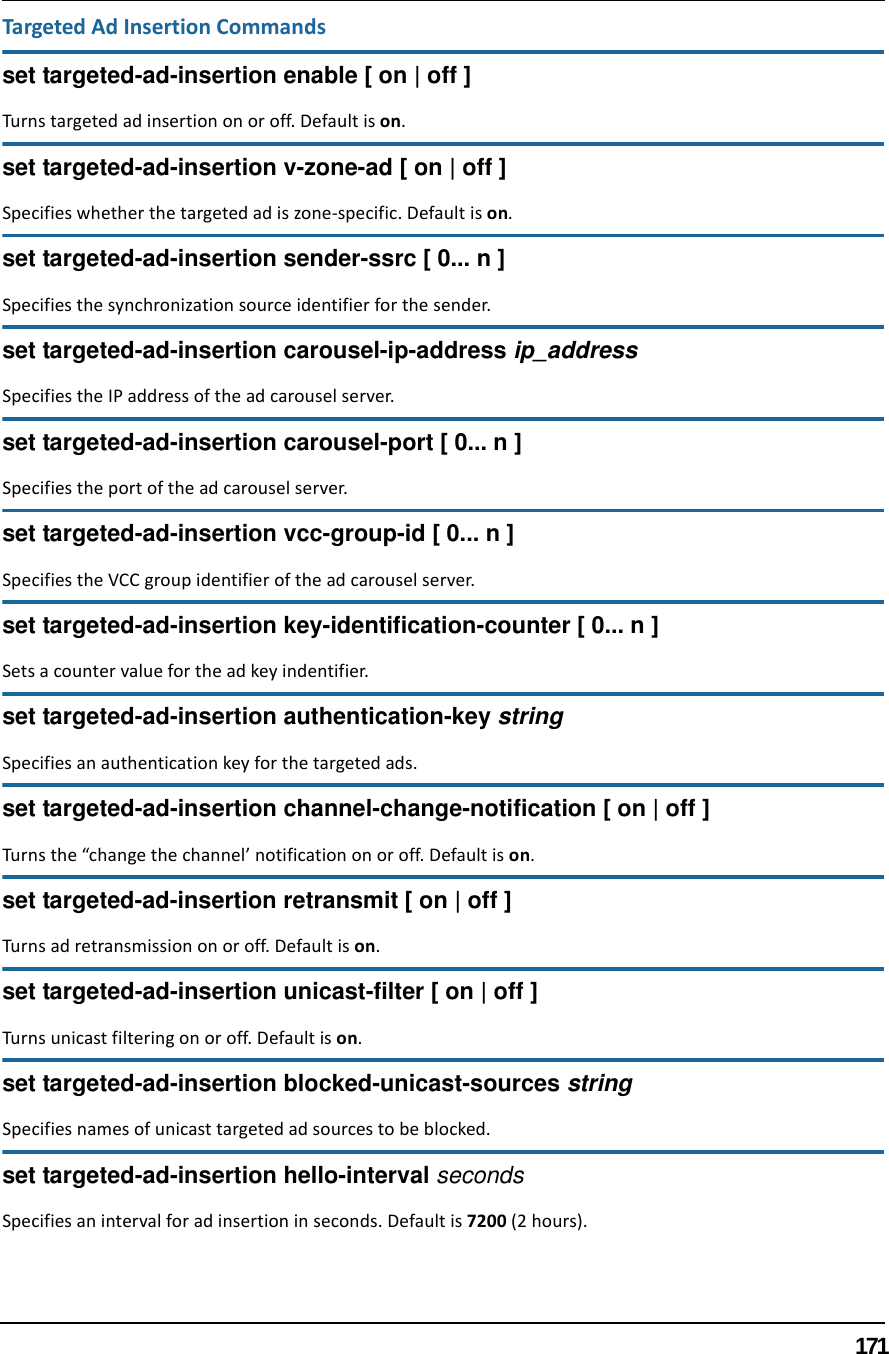 171Targeted Ad Insertion Commandsset targeted-ad-insertion enable [ on | off ]Turns targeted ad insertion on or off. Default is on.set targeted-ad-insertion v-zone-ad [ on | off ]Specifies whether the targeted ad is zone-specific. Default is on.set targeted-ad-insertion sender-ssrc [ 0... n ]Specifies the synchronization source identifier for the sender.set targeted-ad-insertion carousel-ip-address ip_addressSpecifies the IP address of the ad carousel server.set targeted-ad-insertion carousel-port [ 0... n ]Specifies the port of the ad carousel server.set targeted-ad-insertion vcc-group-id [ 0... n ]Specifies the VCC group identifier of the ad carousel server.set targeted-ad-insertion key-identification-counter [ 0... n ]Sets a counter value for the ad key indentifier.set targeted-ad-insertion authentication-key stringSpecifies an authentication key for the targeted ads.set targeted-ad-insertion channel-change-notification [ on | off ]Turns the “change the channel’ notification on or off. Default is on.set targeted-ad-insertion retransmit [ on | off ]Turns ad retransmission on or off. Default is on.set targeted-ad-insertion unicast-filter [ on | off ]Turns unicast filtering on or off. Default is on.set targeted-ad-insertion blocked-unicast-sources stringSpecifies names of unicast targeted ad sources to be blocked.set targeted-ad-insertion hello-interval secondsSpecifies an interval for ad insertion in seconds. Default is 7200 (2 hours).