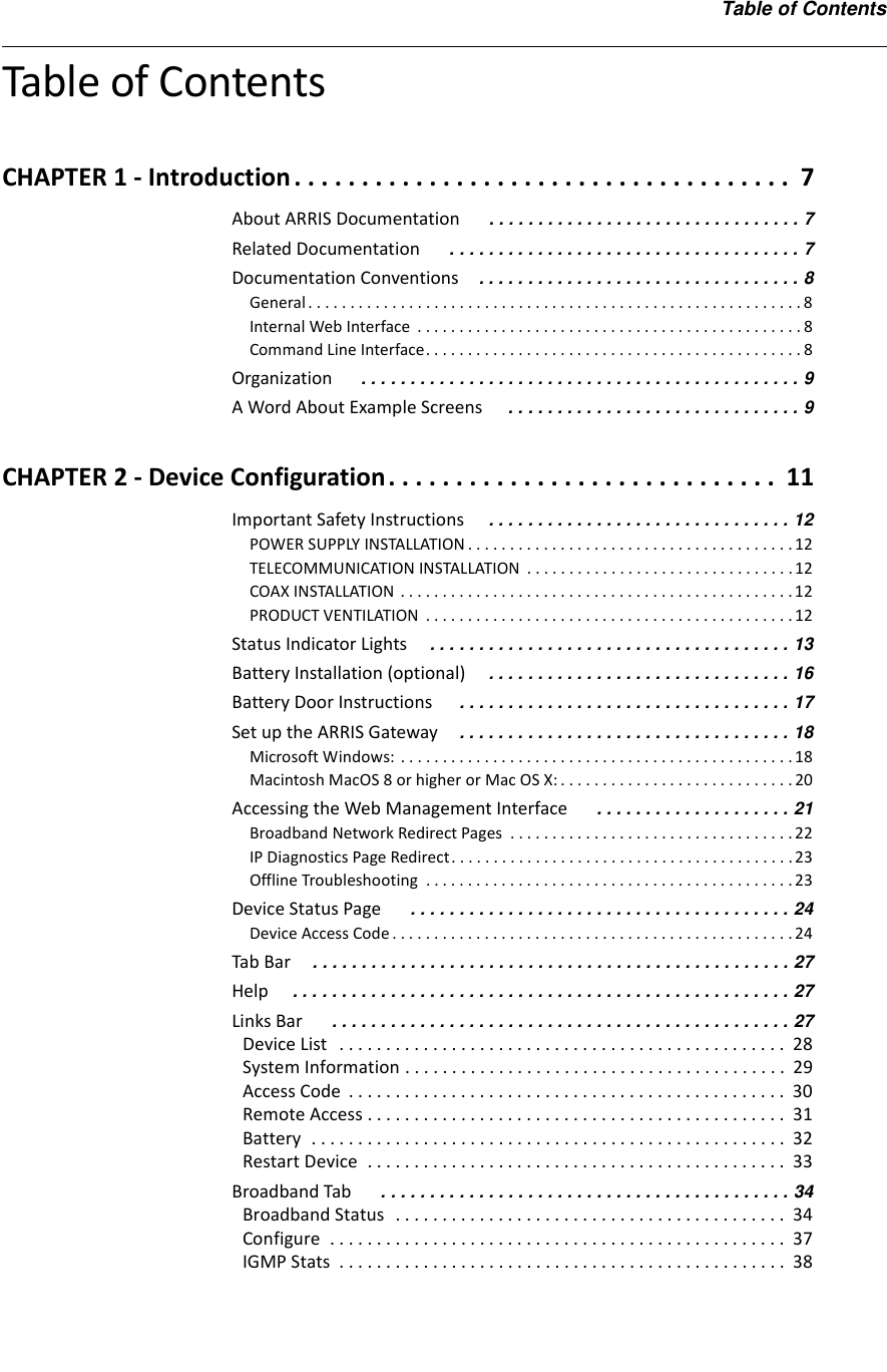 Table of ContentsTable of ContentsCHAPTER 1 - Introduction . . . . . . . . . . . . . . . . . . . . . . . . . . . . . . . . . . . . .  7About ARRIS Documentation  . . . . . . . . . . . . . . . . . . . . . . . . . . . . . . . . 7Related Documentation  . . . . . . . . . . . . . . . . . . . . . . . . . . . . . . . . . . . . 7Documentation Conventions . . . . . . . . . . . . . . . . . . . . . . . . . . . . . . . . . 8General . . . . . . . . . . . . . . . . . . . . . . . . . . . . . . . . . . . . . . . . . . . . . . . . . . . . . . . . . . . 8Internal Web Interface  . . . . . . . . . . . . . . . . . . . . . . . . . . . . . . . . . . . . . . . . . . . . . . 8Command Line Interface. . . . . . . . . . . . . . . . . . . . . . . . . . . . . . . . . . . . . . . . . . . . . 8Organization  . . . . . . . . . . . . . . . . . . . . . . . . . . . . . . . . . . . . . . . . . . . . . 9A Word About Example Screens  . . . . . . . . . . . . . . . . . . . . . . . . . . . . . . 9CHAPTER 2 - Device Configuration. . . . . . . . . . . . . . . . . . . . . . . . . . . . .  11Important Safety Instructions . . . . . . . . . . . . . . . . . . . . . . . . . . . . . . . 12POWER SUPPLY INSTALLATION . . . . . . . . . . . . . . . . . . . . . . . . . . . . . . . . . . . . . . .12TELECOMMUNICATION INSTALLATION  . . . . . . . . . . . . . . . . . . . . . . . . . . . . . . . .12COAX INSTALLATION . . . . . . . . . . . . . . . . . . . . . . . . . . . . . . . . . . . . . . . . . . . . . . .12PRODUCT VENTILATION  . . . . . . . . . . . . . . . . . . . . . . . . . . . . . . . . . . . . . . . . . . . . 12Status Indicator Lights . . . . . . . . . . . . . . . . . . . . . . . . . . . . . . . . . . . . . 13Battery Installation (optional) . . . . . . . . . . . . . . . . . . . . . . . . . . . . . . . 16Battery Door Instructions  . . . . . . . . . . . . . . . . . . . . . . . . . . . . . . . . . . 17Set up the ARRIS Gateway . . . . . . . . . . . . . . . . . . . . . . . . . . . . . . . . . . 18Microsoft Windows: . . . . . . . . . . . . . . . . . . . . . . . . . . . . . . . . . . . . . . . . . . . . . . . 18Macintosh MacOS 8 or higher or Mac OS X: . . . . . . . . . . . . . . . . . . . . . . . . . . . . 20Accessing the Web Management Interface  . . . . . . . . . . . . . . . . . . . . 21Broadband Network Redirect Pages  . . . . . . . . . . . . . . . . . . . . . . . . . . . . . . . . . . 22IP Diagnostics Page Redirect. . . . . . . . . . . . . . . . . . . . . . . . . . . . . . . . . . . . . . . . .23Offline Troubleshooting  . . . . . . . . . . . . . . . . . . . . . . . . . . . . . . . . . . . . . . . . . . . .23Device Status Page  . . . . . . . . . . . . . . . . . . . . . . . . . . . . . . . . . . . . . . . 24Device Access Code . . . . . . . . . . . . . . . . . . . . . . . . . . . . . . . . . . . . . . . . . . . . . . . . 24Tab Bar . . . . . . . . . . . . . . . . . . . . . . . . . . . . . . . . . . . . . . . . . . . . . . . . . 27Help . . . . . . . . . . . . . . . . . . . . . . . . . . . . . . . . . . . . . . . . . . . . . . . . . . . 27Links Bar  . . . . . . . . . . . . . . . . . . . . . . . . . . . . . . . . . . . . . . . . . . . . . . . 27Device List   . . . . . . . . . . . . . . . . . . . . . . . . . . . . . . . . . . . . . . . . . . . . . . . .  28System Information . . . . . . . . . . . . . . . . . . . . . . . . . . . . . . . . . . . . . . . . .  29Access Code  . . . . . . . . . . . . . . . . . . . . . . . . . . . . . . . . . . . . . . . . . . . . . . .  30Remote Access . . . . . . . . . . . . . . . . . . . . . . . . . . . . . . . . . . . . . . . . . . . . .  31Battery  . . . . . . . . . . . . . . . . . . . . . . . . . . . . . . . . . . . . . . . . . . . . . . . . . . .  32Restart Device  . . . . . . . . . . . . . . . . . . . . . . . . . . . . . . . . . . . . . . . . . . . . .  33Broadband Tab  . . . . . . . . . . . . . . . . . . . . . . . . . . . . . . . . . . . . . . . . . . 34Broadband Status  . . . . . . . . . . . . . . . . . . . . . . . . . . . . . . . . . . . . . . . . . .  34Configure  . . . . . . . . . . . . . . . . . . . . . . . . . . . . . . . . . . . . . . . . . . . . . . . . .  37IGMP Stats  . . . . . . . . . . . . . . . . . . . . . . . . . . . . . . . . . . . . . . . . . . . . . . . .  38