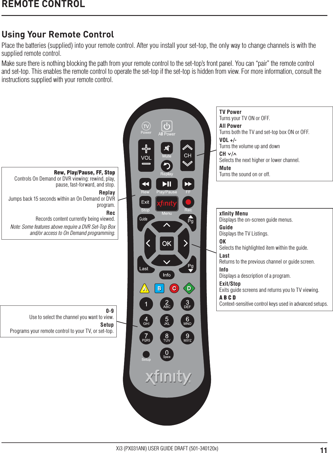 11Xi3 (PX031ANI) USER GUIDE DRAFT (501-340120x)Rew, Play/Pause, FF, StopControls On Demand or DVR viewing: rewind, play, pause, fast-forward, and stop.ReplayJumps back 15 seconds within an On Demand or DVR program.RecRecords content currently being viewed.Note: Some features above require a DVR Set-Top Box and/or access to On Demand programming.xﬁnity MenuDisplays the on-screen guide menus.GuideDisplays the TV Listings.OKSelects the highlighted item within the guide.LastReturns to the previous channel or guide screen.InfoDisplays a description of a program.Exit/StopExits guide screens and returns you to TV viewing.A B C DContext-sensitive control keys used in advanced setups.0-9Use to select the channel you want to view.SetupPrograms your remote control to your TV, or set-top.REMOTE CONTROLUsing Your Remote ControlPlace the batteries (supplied) into your remote control. After you install your set-top, the only way to change channels is with the supplied remote control.Make sure there is nothing blocking the path from your remote control to the set-top’s front panel. You can “pair” the remote control and set-top. This enables the remote control to operate the set-top if the set-top is hidden from view. For more information, consult the instructions supplied with your remote control.TV PowerTurns your TV ON or OFF.All PowerTurns both the TV and set-top box ON or OFF.VOL +/-Turns the volume up and downCH    / Selects the next higher or lower channel.MuteTurns the sound on or off. 