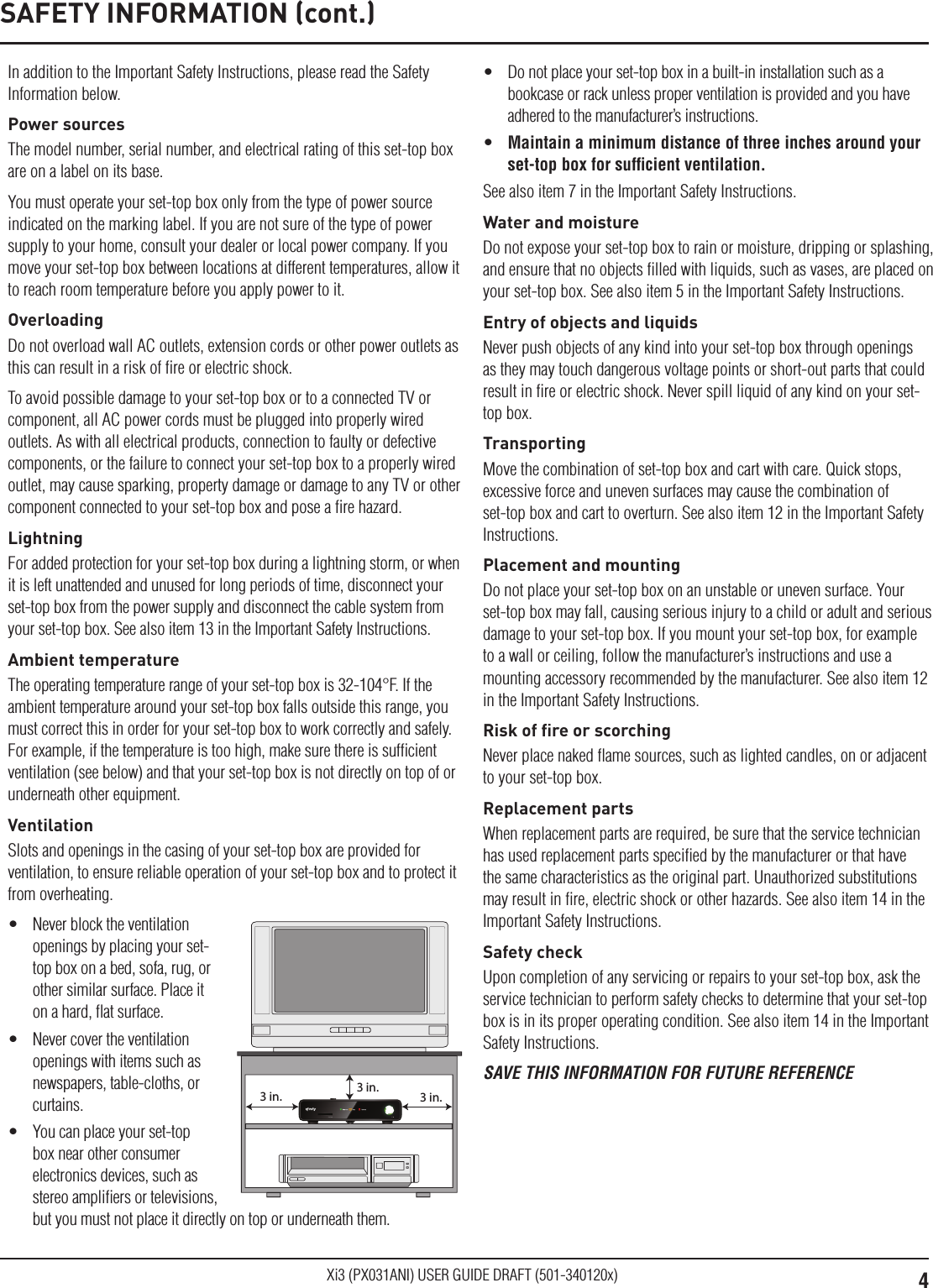 4Xi3 (PX031ANI) USER GUIDE DRAFT (501-340120x)In addition to the Important Safety Instructions, please read the Safety Information below.Power sourcesThe model number, serial number, and electrical rating of this set-top box are on a label on its base.You must operate your set-top box only from the type of power source indicated on the marking label. If you are not sure of the type of power supply to your home, consult your dealer or local power company. If you move your set-top box between locations at different temperatures, allow it to reach room temperature before you apply power to it.OverloadingDo not overload wall AC outlets, extension cords or other power outlets as this can result in a risk of ﬁre or electric shock.To avoid possible damage to your set-top box or to a connected TV or component, all AC power cords must be plugged into properly wired outlets. As with all electrical products, connection to faulty or defective components, or the failure to connect your set-top box to a properly wired outlet, may cause sparking, property damage or damage to any TV or other component connected to your set-top box and pose a ﬁre hazard.LightningFor added protection for your set-top box during a lightning storm, or when it is left unattended and unused for long periods of time, disconnect your set-top box from the power supply and disconnect the cable system from your set-top box. See also item 13 in the Important Safety Instructions.Ambient temperatureThe operating temperature range of your set-top box is 32-104°F. If the ambient temperature around your set-top box falls outside this range, you must correct this in order for your set-top box to work correctly and safely. For example, if the temperature is too high, make sure there is sufﬁcient ventilation (see below) and that your set-top box is not directly on top of or underneath other equipment.VentilationSlots and openings in the casing of your set-top box are provided for ventilation, to ensure reliable operation of your set-top box and to protect it from overheating.•  Never block the ventilation openings by placing your set-top box on a bed, sofa, rug, or other similar surface. Place it on a hard, ﬂat surface.•  Never cover the ventilation openings with items such as newspapers, table-cloths, or curtains.•  You can place your set-top box near other consumer electronics devices, such as stereo ampliﬁers or televisions, but you must not place it directly on top or underneath them.3 in.3 in.3 in.•  Do not place your set-top box in a built-in installation such as a bookcase or rack unless proper ventilation is provided and you have adhered to the manufacturer’s instructions.•  Maintain a minimum distance of three inches around your set-top box for sufﬁcient ventilation.See also item 7 in the Important Safety Instructions.Water and moistureDo not expose your set-top box to rain or moisture, dripping or splashing, and ensure that no objects ﬁlled with liquids, such as vases, are placed on your set-top box. See also item 5 in the Important Safety Instructions.Entry of objects and liquidsNever push objects of any kind into your set-top box through openings as they may touch dangerous voltage points or short-out parts that could result in ﬁre or electric shock. Never spill liquid of any kind on your set-top box.TransportingMove the combination of set-top box and cart with care. Quick stops, excessive force and uneven surfaces may cause the combination of set-top box and cart to overturn. See also item 12 in the Important Safety Instructions.Placement and mountingDo not place your set-top box on an unstable or uneven surface. Your set-top box may fall, causing serious injury to a child or adult and serious damage to your set-top box. If you mount your set-top box, for example to a wall or ceiling, follow the manufacturer’s instructions and use a mounting accessory recommended by the manufacturer. See also item 12 in the Important Safety Instructions.Risk of ﬁre or scorchingNever place naked ﬂame sources, such as lighted candles, on or adjacent to your set-top box.Replacement partsWhen replacement parts are required, be sure that the service technician has used replacement parts speciﬁed by the manufacturer or that have the same characteristics as the original part. Unauthorized substitutions may result in ﬁre, electric shock or other hazards. See also item 14 in the Important Safety Instructions.Safety checkUpon completion of any servicing or repairs to your set-top box, ask the service technician to perform safety checks to determine that your set-top box is in its proper operating condition. See also item 14 in the Important Safety Instructions.SAVE THIS INFORMATION FOR FUTURE REFERENCESAFETY INFORMATION (cont.)