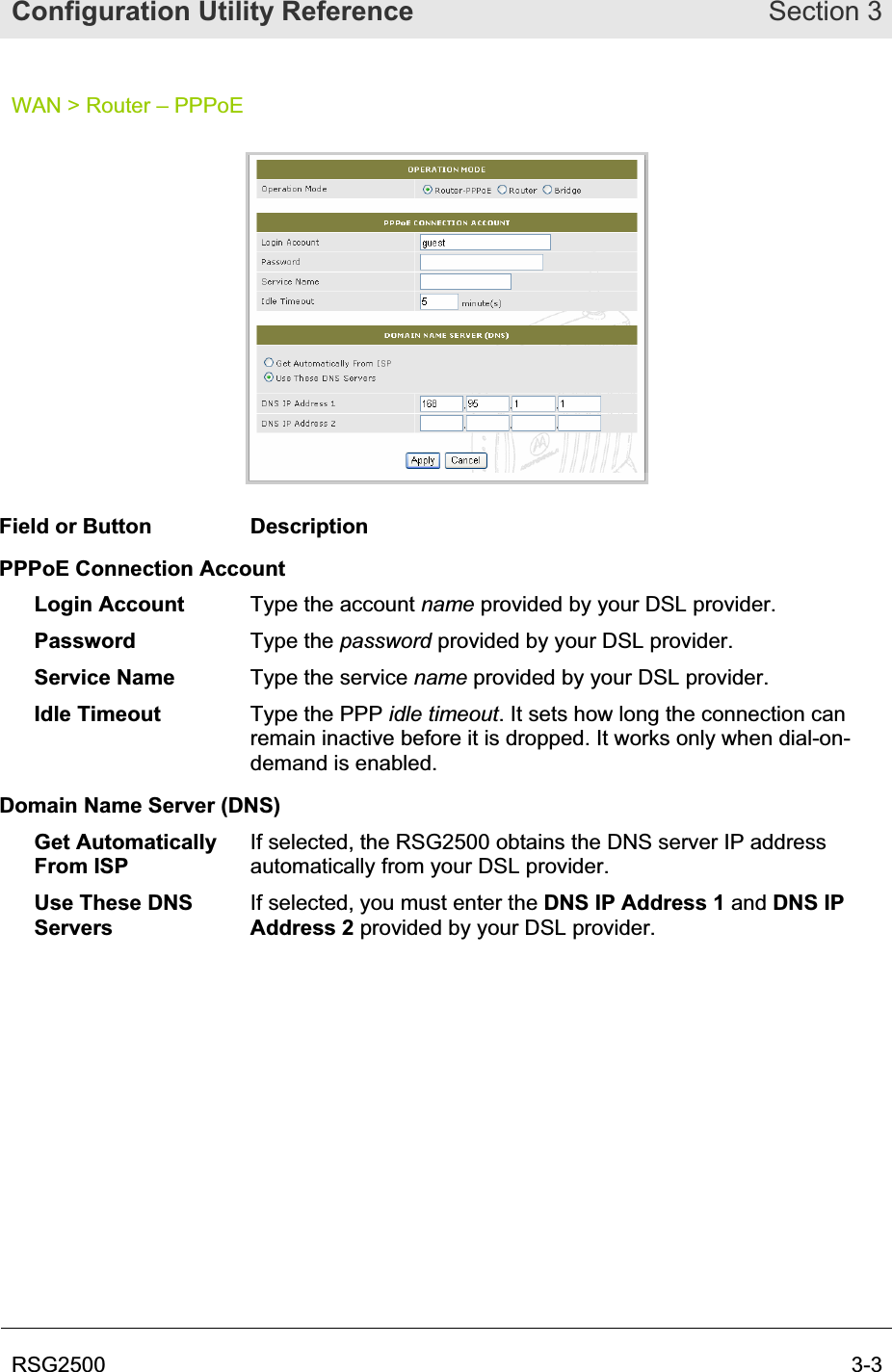 Configuration Utility Reference Section 3RSG2500  3-3WAN &gt; Router – PPPoE Field or Button  Description PPPoE Connection Account Login Account  Type the account name provided by your DSL provider. Password  Type the password provided by your DSL provider. Service Name  Type the service name provided by your DSL provider. Idle Timeout  Type the PPP idle timeout. It sets how long the connection can remain inactive before it is dropped. It works only when dial-on-demand is enabled. Domain Name Server (DNS) Get Automatically From ISP If selected, the RSG2500 obtains the DNS server IP address automatically from your DSL provider. Use These DNS ServersIf selected, you must enter the DNS IP Address 1 and DNS IP Address 2 provided by your DSL provider. 