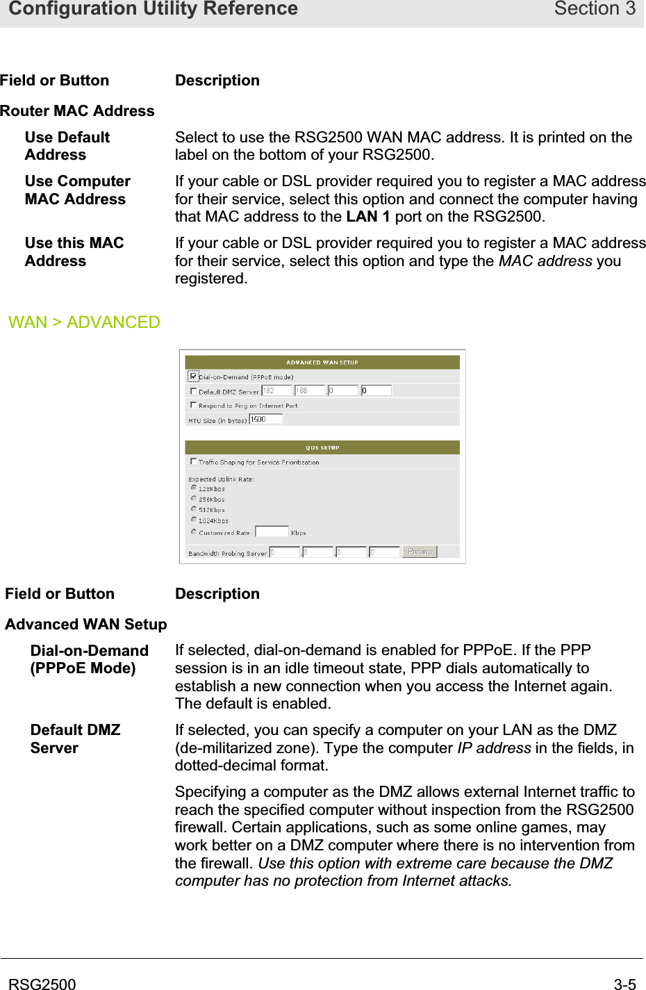 Configuration Utility Reference Section 3RSG2500  3-5Field or Button  Description Router MAC Address Use Default AddressSelect to use the RSG2500 WAN MAC address. It is printed on the label on the bottom of your RSG2500.  Use Computer MAC Address If your cable or DSL provider required you to register a MAC address for their service, select this option and connect the computer having that MAC address to the LAN 1 port on the RSG2500.Use this MAC AddressIf your cable or DSL provider required you to register a MAC address for their service, select this option and type the MAC address you registered.WAN &gt; ADVANCED Field or Button  Description Advanced WAN Setup Dial-on-Demand (PPPoE Mode) If selected, dial-on-demand is enabled for PPPoE. If the PPP session is in an idle timeout state, PPP dials automatically to establish a new connection when you access the Internet again. The default is enabled. Default DMZ ServerIf selected, you can specify a computer on your LAN as the DMZ (de-militarized zone). Type the computer IP address in the fields, in dotted-decimal format. Specifying a computer as the DMZ allows external Internet traffic to reach the specified computer without inspection from the RSG2500 firewall. Certain applications, such as some online games, may work better on a DMZ computer where there is no intervention from the firewall. Use this option with extreme care because the DMZ computer has no protection from Internet attacks.