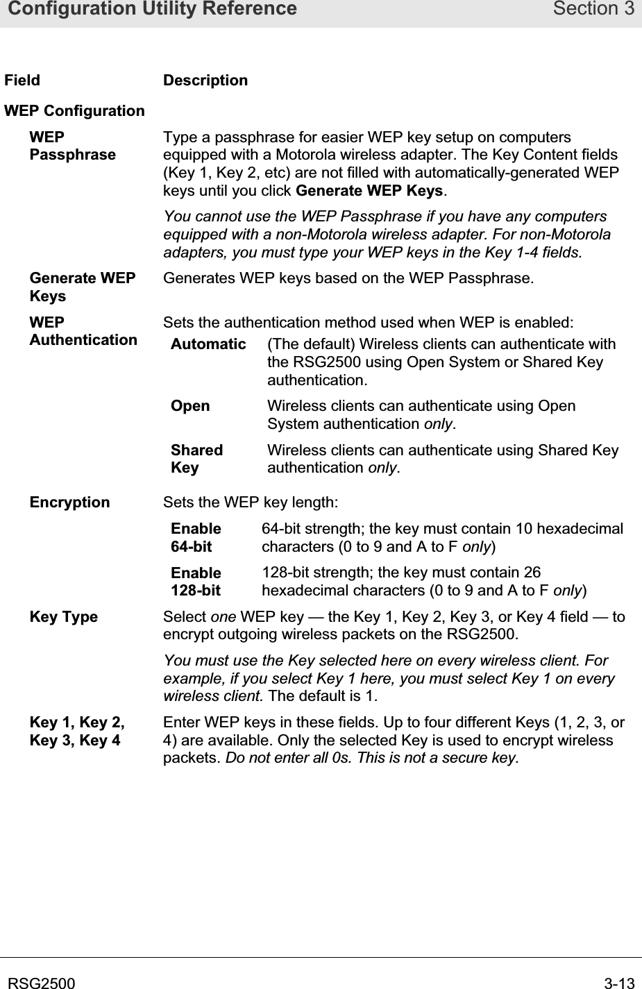 Configuration Utility Reference Section 3RSG2500  3-13Field Description WEP Configuration WEPPassphraseType a passphrase for easier WEP key setup on computers equipped with a Motorola wireless adapter. The Key Content fields (Key 1, Key 2, etc) are not filled with automatically-generated WEP keys until you click Generate WEP Keys.You cannot use the WEP Passphrase if you have any computers equipped with a non-Motorola wireless adapter. For non-Motorola adapters, you must type your WEP keys in the Key 1-4 fields.Generate WEP Keys Generates WEP keys based on the WEP Passphrase. WEPAuthenticationSets the authentication method used when WEP is enabled:  Automatic (The default) Wireless clients can authenticate with the RSG2500 using Open System or Shared Key authentication.Open Wireless clients can authenticate using Open System authentication only.SharedKey Wireless clients can authenticate using Shared Key authentication only.Encryption  Sets the WEP key length:Enable64-bit64-bit strength; the key must contain 10 hexadecimal characters (0 to 9 and A to F only)Enable128-bit128-bit strength; the key must contain 26 hexadecimal characters (0 to 9 and A to F only)Key Type  Select one WEP key — the Key 1, Key 2, Key 3, or Key 4 field — to encrypt outgoing wireless packets on the RSG2500. You must use the Key selected here on every wireless client. For example, if you select Key 1 here, you must select Key 1 on every wireless client. The default is 1. Key 1, Key 2, Key 3, Key 4 Enter WEP keys in these fields. Up to four different Keys (1, 2, 3, or 4) are available. Only the selected Key is used to encrypt wireless packets. Do not enter all 0s. This is not a secure key.