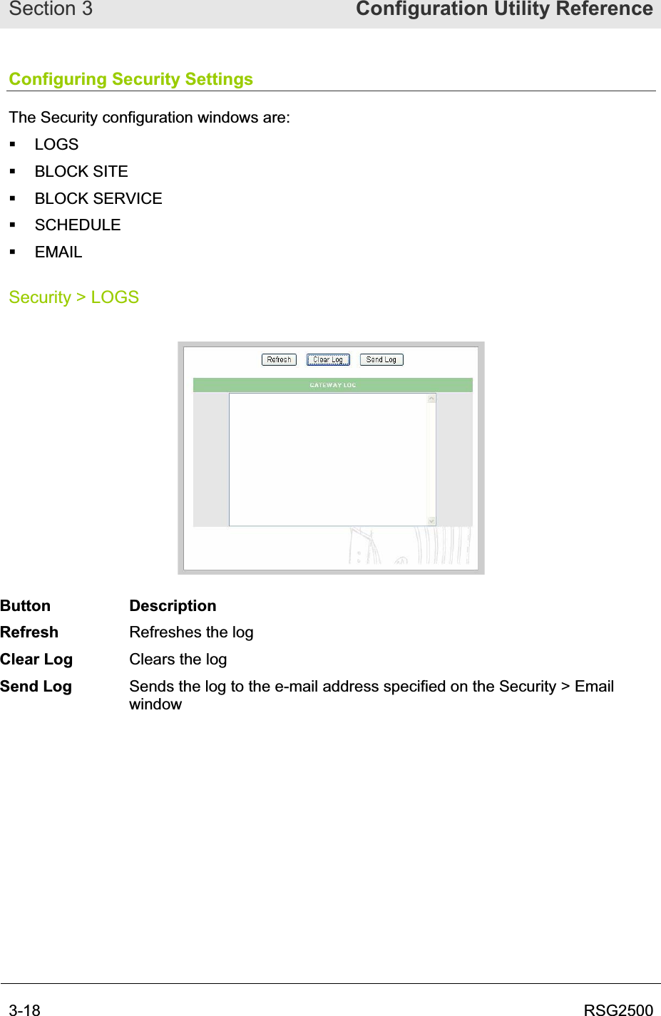 Section 3  Configuration Utility Reference3-18  RSG2500Configuring Security Settings The Security configuration windows are:  LOGS  BLOCK SITE  BLOCK SERVICE  SCHEDULE  EMAIL Security &gt; LOGS Button Description Refresh Refreshes the log Clear Log  Clears the log Send Log  Sends the log to the e-mail address specified on the Security &gt; Email window