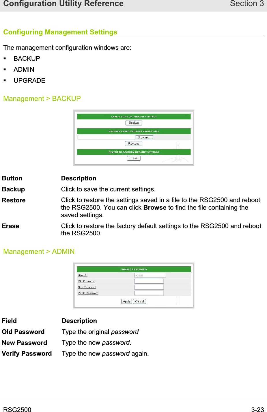 Configuration Utility Reference Section 3RSG2500  3-23Configuring Management Settings The management configuration windows are:  BACKUP  ADMIN  UPGRADE Management &gt; BACKUP Button Description Backup Click to save the current settings. Restore Click to restore the settings saved in a file to the RSG2500 and reboot the RSG2500. You can click Browse to find the file containing the saved settings. Erase Click to restore the factory default settings to the RSG2500 and reboot the RSG2500. Management &gt; ADMIN Field Description Old Password  Type the original passwordNew Password  Type the new password.Verify Password  Type the new password again. 