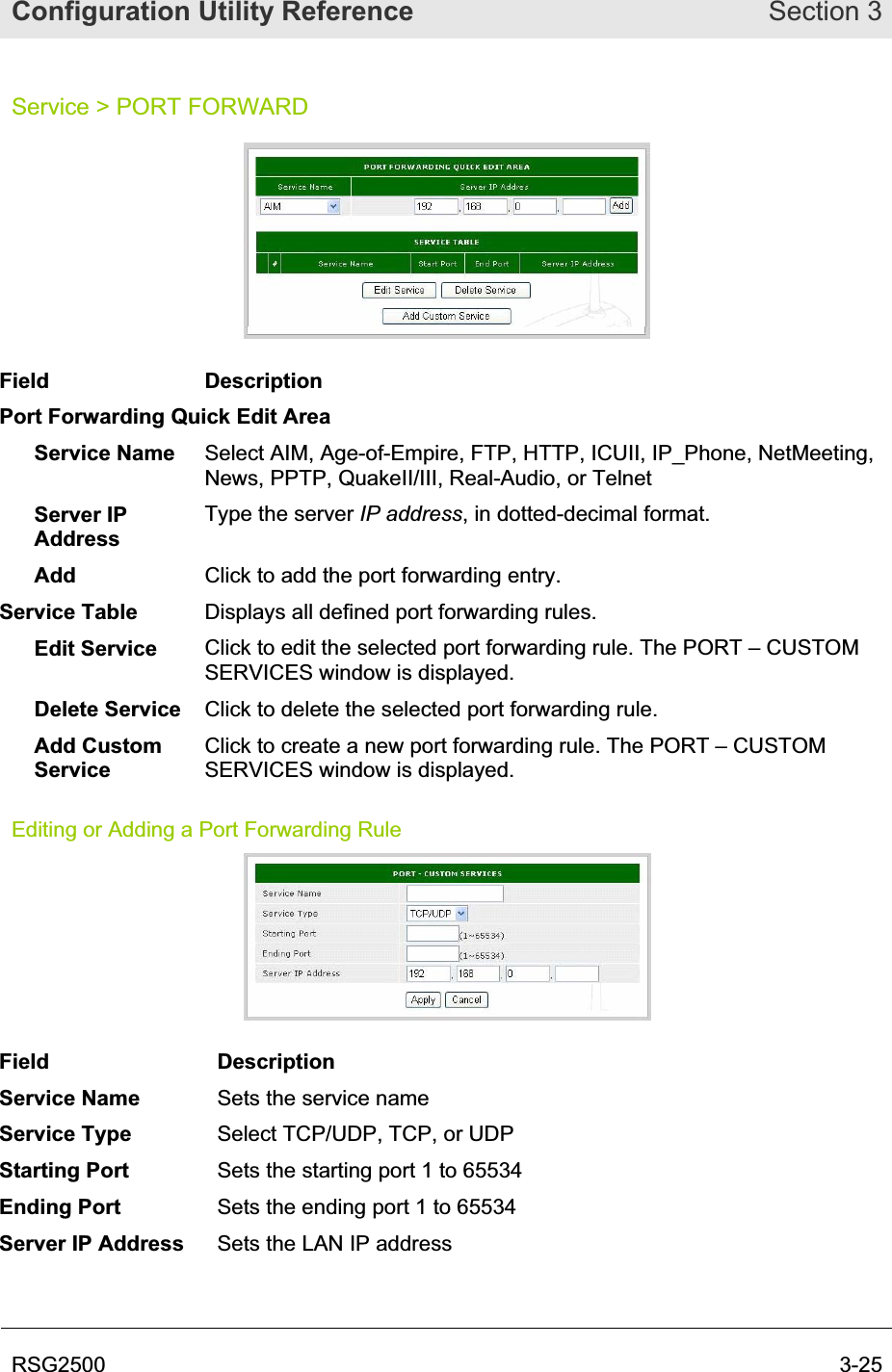 Configuration Utility Reference Section 3RSG2500  3-25Service &gt; PORT FORWARD Field Description Port Forwarding Quick Edit Area Service Name  Select AIM, Age-of-Empire, FTP, HTTP, ICUII, IP_Phone, NetMeeting, News, PPTP, QuakeII/III, Real-Audio, or Telnet Server IP AddressType the server IP address, in dotted-decimal format. Add Click to add the port forwarding entry. Service Table  Displays all defined port forwarding rules. Edit Service  Click to edit the selected port forwarding rule. The PORT – CUSTOM SERVICES window is displayed. Delete Service  Click to delete the selected port forwarding rule. Add Custom ServiceClick to create a new port forwarding rule. The PORT – CUSTOM SERVICES window is displayed. Editing or Adding a Port Forwarding Rule Field Description Service Name  Sets the service name Service Type  Select TCP/UDP, TCP, or UDP Starting Port  Sets the starting port 1 to 65534 Ending Port  Sets the ending port 1 to 65534 Server IP Address  Sets the LAN IP address 
