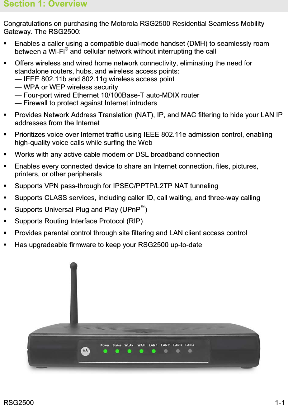 RSG2500    1-1Section 1: Overview Congratulations on purchasing the Motorola RSG2500 Residential Seamless Mobility Gateway. The RSG2500:   Enables a caller using a compatible dual-mode handset (DMH) to seamlessly roam between a Wi-Fi® and cellular network without interrupting the call    Offers wireless and wired home network connectivity, eliminating the need for standalone routers, hubs, and wireless access points: — IEEE 802.11b and 802.11g wireless access point  — WPA or WEP wireless security — Four-port wired Ethernet 10/100Base-T auto-MDIX router — Firewall to protect against Internet intruders   Provides Network Address Translation (NAT), IP, and MAC filtering to hide your LAN IP addresses from the Internet   Prioritizes voice over Internet traffic using IEEE 802.11e admission control, enabling high-quality voice calls while surfing the Web   Works with any active cable modem or DSL broadband connection   Enables every connected device to share an Internet connection, files, pictures, printers, or other peripherals    Supports VPN pass-through for IPSEC/PPTP/L2TP NAT tunneling    Supports CLASS services, including caller ID, call waiting, and three-way calling   Supports Universal Plug and Play (UPnP™)  Supports Routing Interface Protocol (RIP)   Provides parental control through site filtering and LAN client access control   Has upgradeable firmware to keep your RSG2500 up-to-date 