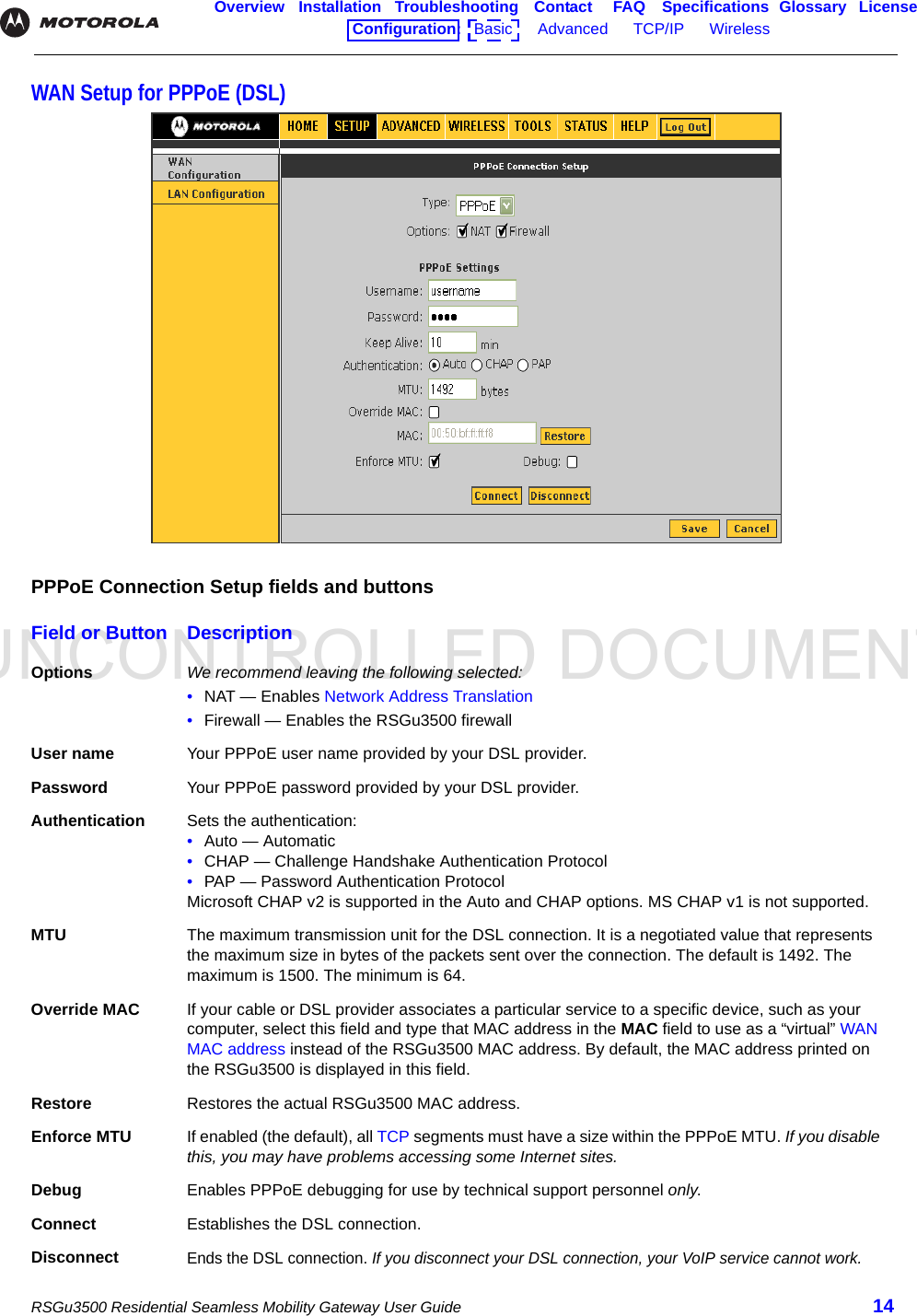 UNCONTROLLED DOCUMENTRSGu3500 Residential Seamless Mobility Gateway User Guide 14Overview Installation Troubleshooting Contact FAQ Specifications Glossary LicenseConfiguration:   Basic      Advanced      TCP/IP      Wireless    WAN Setup for PPPoE (DSL)PPPoE Connection Setup fields and buttonsField or Button DescriptionOptions We recommend leaving the following selected:•NAT — Enables Network Address Translation•Firewall — Enables the RSGu3500 firewallUser name Your PPPoE user name provided by your DSL provider.Password Your PPPoE password provided by your DSL provider.Authentication Sets the authentication: •Auto — Automatic•CHAP — Challenge Handshake Authentication Protocol•PAP — Password Authentication ProtocolMicrosoft CHAP v2 is supported in the Auto and CHAP options. MS CHAP v1 is not supported.MTU The maximum transmission unit for the DSL connection. It is a negotiated value that represents the maximum size in bytes of the packets sent over the connection. The default is 1492. The maximum is 1500. The minimum is 64.Override MAC If your cable or DSL provider associates a particular service to a specific device, such as your computer, select this field and type that MAC address in the MAC field to use as a “virtual” WAN MAC address instead of the RSGu3500 MAC address. By default, the MAC address printed on the RSGu3500 is displayed in this field.Restore Restores the actual RSGu3500 MAC address.Enforce MTU If enabled (the default), all TCP segments must have a size within the PPPoE MTU. If you disable this, you may have problems accessing some Internet sites.Debug Enables PPPoE debugging for use by technical support personnel only.Connect Establishes the DSL connection.DisconnectEnds the DSL connection. If you disconnect your DSL connection, your VoIP service cannot work.