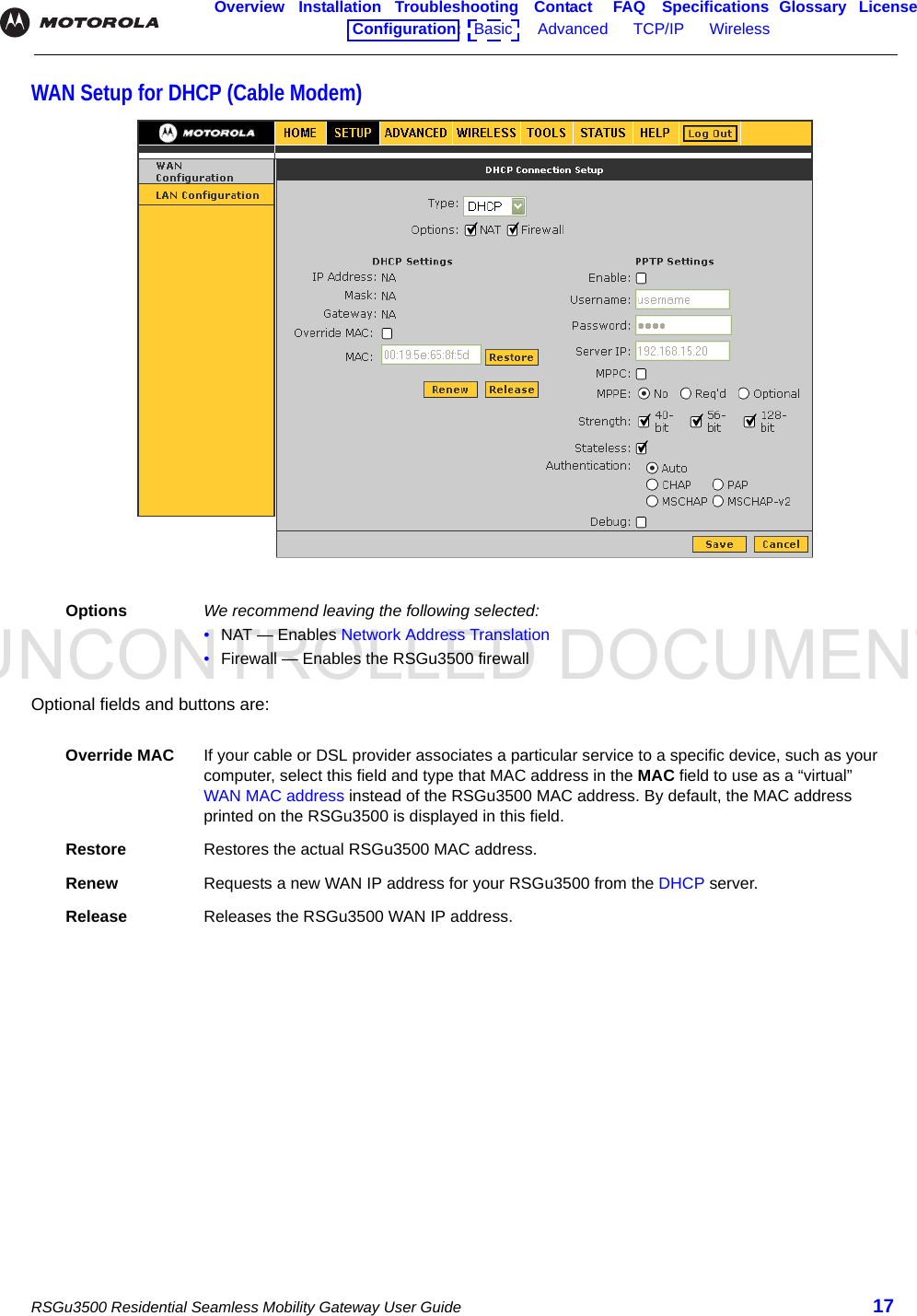 UNCONTROLLED DOCUMENTRSGu3500 Residential Seamless Mobility Gateway User Guide 17Overview Installation Troubleshooting Contact FAQ Specifications Glossary LicenseConfiguration:   Basic      Advanced      TCP/IP      Wireless    WAN Setup for DHCP (Cable Modem)Optional fields and buttons are:Options We recommend leaving the following selected:•NAT — Enables Network Address Translation•Firewall — Enables the RSGu3500 firewallOverride MAC If your cable or DSL provider associates a particular service to a specific device, such as your computer, select this field and type that MAC address in the MAC field to use as a “virtual” WAN MAC address instead of the RSGu3500 MAC address. By default, the MAC address printed on the RSGu3500 is displayed in this field.Restore Restores the actual RSGu3500 MAC address.Renew Requests a new WAN IP address for your RSGu3500 from the DHCP server. Release Releases the RSGu3500 WAN IP address.