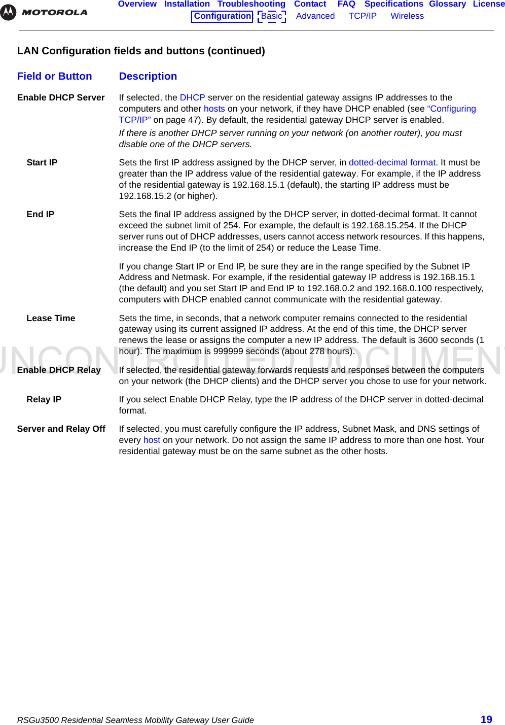 UNCONTROLLED DOCUMENTRSGu3500 Residential Seamless Mobility Gateway User Guide 19Overview Installation Troubleshooting Contact FAQ Specifications Glossary LicenseConfiguration:   Basic      Advanced      TCP/IP      Wireless    Enable DHCP Server If selected, the DHCP server on the residential gateway assigns IP addresses to the computers and other hosts on your network, if they have DHCP enabled (see “Configuring TCP/IP” on page 47). By default, the residential gateway DHCP server is enabled. If there is another DHCP server running on your network (on another router), you must disable one of the DHCP servers.Start IP Sets the first IP address assigned by the DHCP server, in dotted-decimal format. It must be greater than the IP address value of the residential gateway. For example, if the IP address of the residential gateway is 192.168.15.1 (default), the starting IP address must be 192.168.15.2 (or higher).End IP Sets the final IP address assigned by the DHCP server, in dotted-decimal format. It cannot exceed the subnet limit of 254. For example, the default is 192.168.15.254. If the DHCP server runs out of DHCP addresses, users cannot access network resources. If this happens, increase the End IP (to the limit of 254) or reduce the Lease Time.If you change Start IP or End IP, be sure they are in the range specified by the Subnet IP Address and Netmask. For example, if the residential gateway IP address is 192.168.15.1 (the default) and you set Start IP and End IP to 192.168.0.2 and 192.168.0.100 respectively, computers with DHCP enabled cannot communicate with the residential gateway.Lease Time Sets the time, in seconds, that a network computer remains connected to the residential gateway using its current assigned IP address. At the end of this time, the DHCP server renews the lease or assigns the computer a new IP address. The default is 3600 seconds (1 hour). The maximum is 999999 seconds (about 278 hours).Enable DHCP Relay If selected, the residential gateway forwards requests and responses between the computers on your network (the DHCP clients) and the DHCP server you chose to use for your network.Relay IP If you select Enable DHCP Relay, type the IP address of the DHCP server in dotted-decimal format.Server and Relay Off If selected, you must carefully configure the IP address, Subnet Mask, and DNS settings of every host on your network. Do not assign the same IP address to more than one host. Your residential gateway must be on the same subnet as the other hosts.LAN Configuration fields and buttons (continued)Field or Button Description