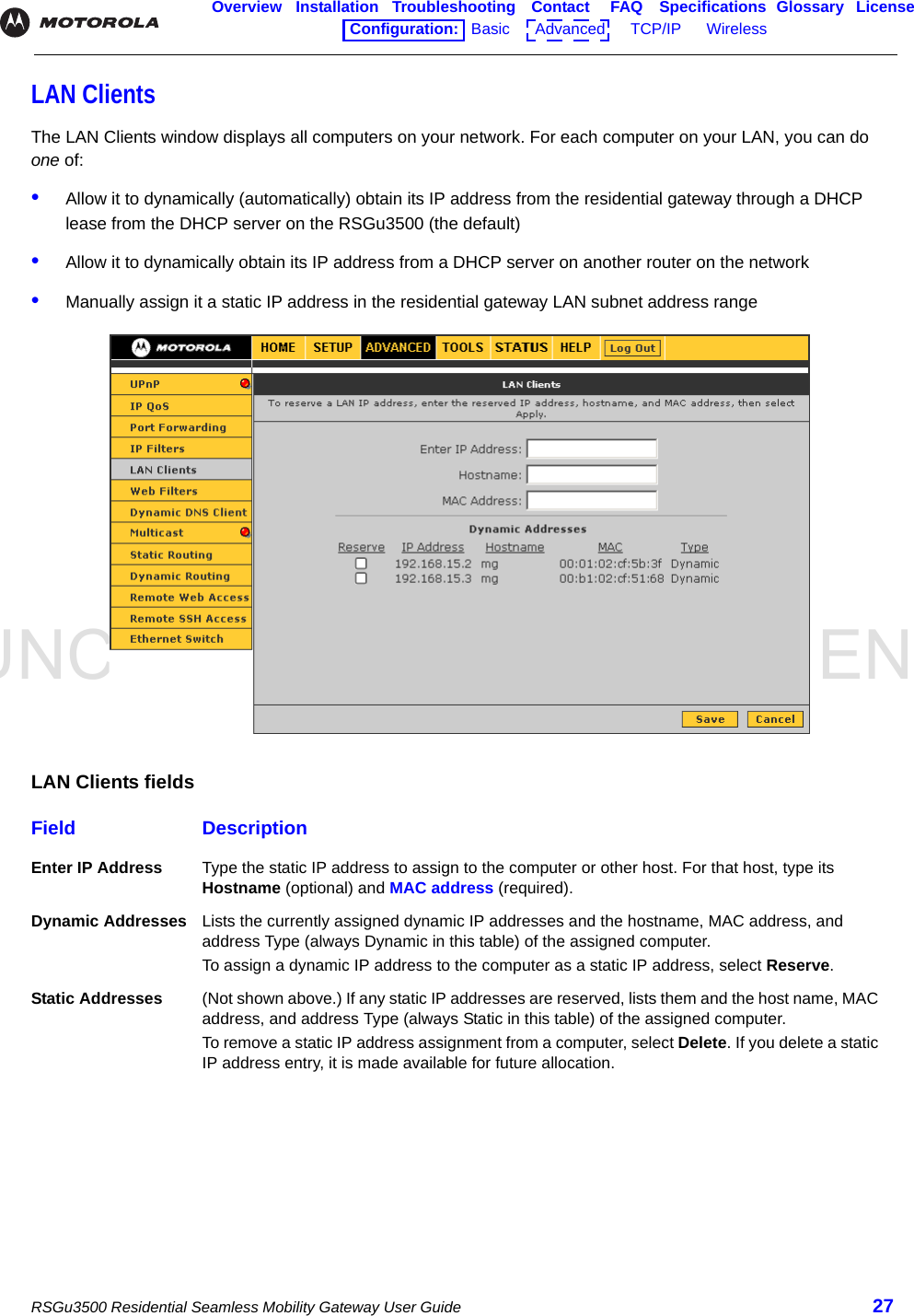 UNCONTROLLED DOCUMENTRSGu3500 Residential Seamless Mobility Gateway User Guide 27Overview Installation Troubleshooting Contact FAQ Specifications Glossary LicenseConfiguration:   Basic      Advanced      TCP/IP      Wireless    LAN ClientsThe LAN Clients window displays all computers on your network. For each computer on your LAN, you can do one of:•Allow it to dynamically (automatically) obtain its IP address from the residential gateway through a DHCP lease from the DHCP server on the RSGu3500 (the default)•Allow it to dynamically obtain its IP address from a DHCP server on another router on the network•Manually assign it a static IP address in the residential gateway LAN subnet address rangeLAN Clients fieldsField DescriptionEnter IP Address Type the static IP address to assign to the computer or other host. For that host, type its Hostname (optional) and MAC address (required).Dynamic Addresses Lists the currently assigned dynamic IP addresses and the hostname, MAC address, and address Type (always Dynamic in this table) of the assigned computer. To assign a dynamic IP address to the computer as a static IP address, select Reserve. Static Addresses (Not shown above.) If any static IP addresses are reserved, lists them and the host name, MAC address, and address Type (always Static in this table) of the assigned computer. To remove a static IP address assignment from a computer, select Delete. If you delete a static IP address entry, it is made available for future allocation.