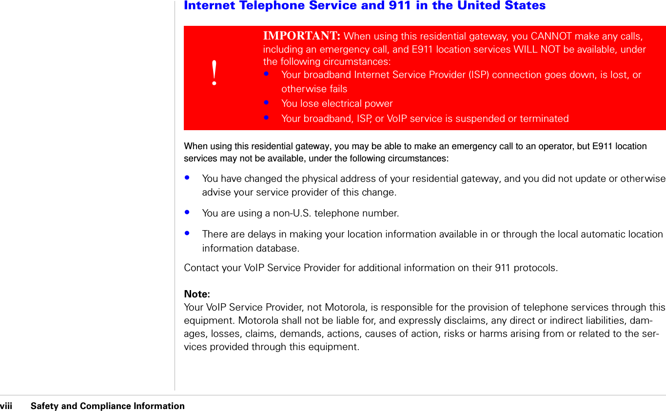 viii      Safety and Compliance Information                              Safety and Compliance InformationInternet Telephone Service and 911 in the United StatesWhen using this residential gateway, you may be able to make an emergency call to an operator, but E911 location services may not be available, under the following circumstances:•You have changed the physical address of your residential gateway, and you did not update or otherwise advise your service provider of this change.•You are using a non-U.S. telephone number.•There are delays in making your location information available in or through the local automatic location information database.Contact your VoIP Service Provider for additional information on their 911 protocols.Note:Your VoIP Service Provider, not Motorola, is responsible for the provision of telephone services through this equipment. Motorola shall not be liable for, and expressly disclaims, any direct or indirect liabilities, dam-ages, losses, claims, demands, actions, causes of action, risks or harms arising from or related to the ser-vices provided through this equipment.!IMPORTANT: When using this residential gateway, you CANNOT make any calls, including an emergency call, and E911 location services WILL NOT be available, under the following circumstances: •Your broadband Internet Service Provider (ISP) connection goes down, is lost, or otherwise fails•You lose electrical power•Your broadband, ISP, or VoIP service is suspended or terminated