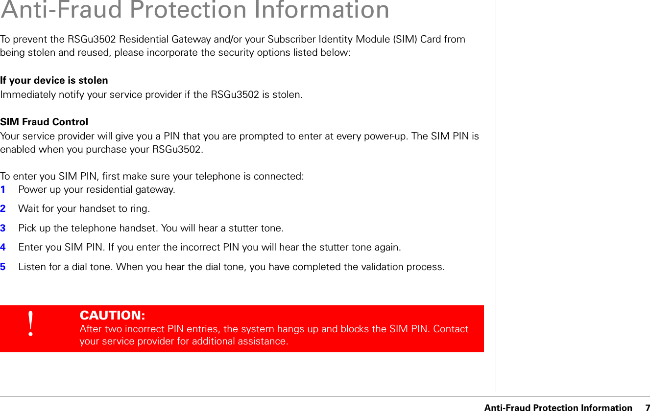 Anti-Fraud Protection Information     7Anti-Fraud Protection InformationAnti-Fraud Protection InformationTo prevent the RSGu3502 Residential Gateway and/or your Subscriber Identity Module (SIM) Card from being stolen and reused, please incorporate the security options listed below: If your device is stolenImmediately notify your service provider if the RSGu3502 is stolen.SIM Fraud ControlYour service provider will give you a PIN that you are prompted to enter at every power-up. The SIM PIN is enabled when you purchase your RSGu3502.To enter you SIM PIN, first make sure your telephone is connected:1Power up your residential gateway. 2Wait for your handset to ring.3Pick up the telephone handset. You will hear a stutter tone.4Enter you SIM PIN. If you enter the incorrect PIN you will hear the stutter tone again.5Listen for a dial tone. When you hear the dial tone, you have completed the validation process. !CAUTION: After two incorrect PIN entries, the system hangs up and blocks the SIM PIN. Contact your service provider for additional assistance.