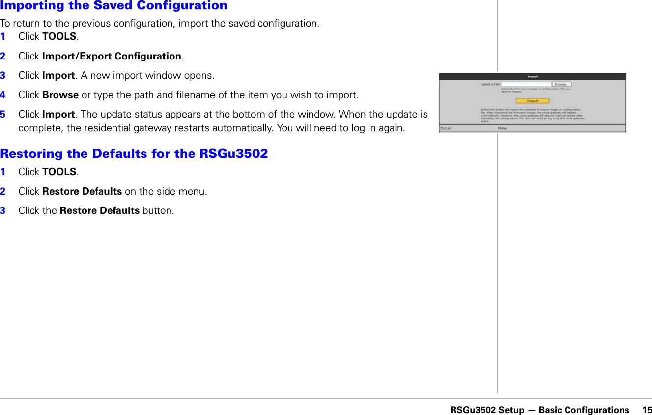 RSGu3502 Setup — Basic Configurations     15RSGu3502 Setup — Basic ConfigurationsImporting the Saved ConfigurationTo return to the previous configuration, import the saved configuration.1Click TOOLS.2Click Import/Export Configuration.3Click Import. A new import window opens.4Click Browse or type the path and filename of the item you wish to import.5Click Import. The update status appears at the bottom of the window. When the update is complete, the residential gateway restarts automatically. You will need to log in again.Restoring the Defaults for the RSGu3502 1Click TOOLS.2Click Restore Defaults on the side menu.3Click the Restore Defaults button. 