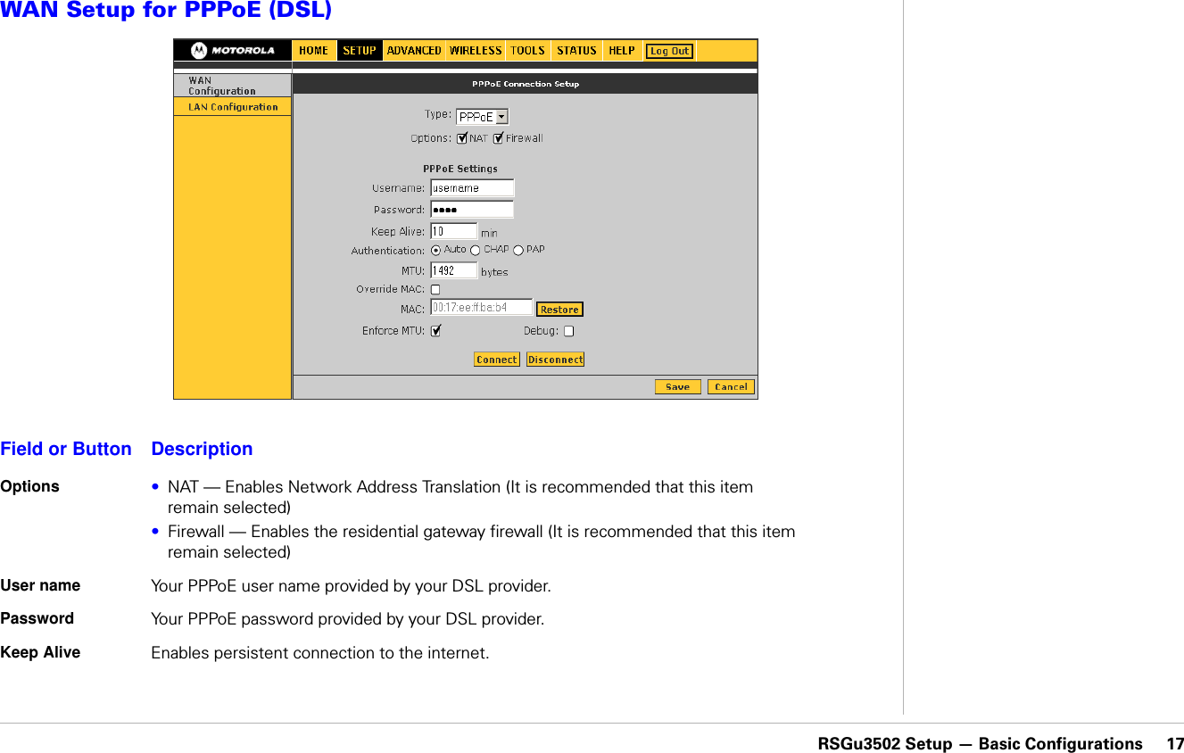 RSGu3502 Setup — Basic Configurations     17RSGu3502 Setup — Basic ConfigurationsWAN Setup for PPPoE (DSL)Field or Button DescriptionOptions •NAT — Enables Network Address Translation (It is recommended that this item remain selected)•Firewall — Enables the residential gateway firewall (It is recommended that this item remain selected)User name Your PPPoE user name provided by your DSL provider.Password Your PPPoE password provided by your DSL provider.Keep Alive Enables persistent connection to the internet.   