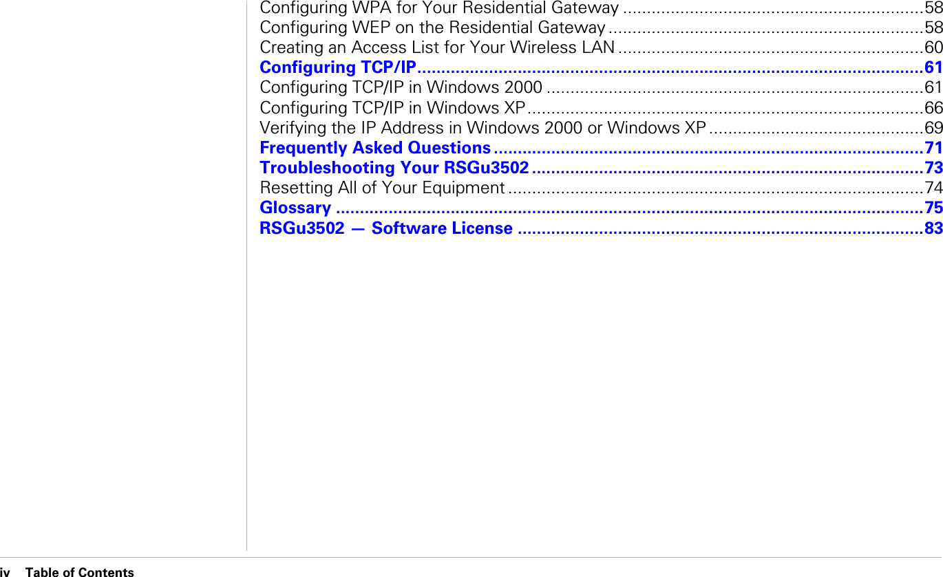 iv Table of Contents                               Table of ContentsConfiguring WPA for Your Residential Gateway ...............................................................58Configuring WEP on the Residential Gateway ..................................................................58Creating an Access List for Your Wireless LAN ................................................................60Configuring TCP/IP..........................................................................................................61Configuring TCP/IP in Windows 2000 ...............................................................................61Configuring TCP/IP in Windows XP...................................................................................66Verifying the IP Address in Windows 2000 or Windows XP .............................................69Frequently Asked Questions ..........................................................................................71Troubleshooting Your RSGu3502 ..................................................................................73Resetting All of Your Equipment .......................................................................................74Glossary ...........................................................................................................................75RSGu3502 — Software License .....................................................................................83