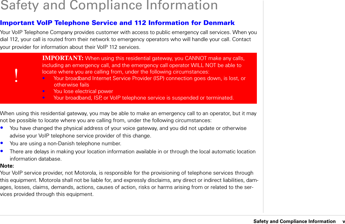 Safety and Compliance Information     vSafety and Compliance InformationImportant VoIP Telephone Service and 112 Information for DenmarkYour VoIP Telephone Company provides customer with access to public emergency call services. When you dial 112, your call is routed from their network to emergency operators who will handle your call. Contact your provider for information about their VoIP 112 services. When using this residential gateway, you may be able to make an emergency call to an operator, but it may not be possible to locate where you are calling from, under the following circumstances:•You have changed the physical address of your voice gateway, and you did not update or otherwise advise your VoIP telephone service provider of this change.•You are using a non-Danish telephone number.•There are delays in making your location information available in or through the local automatic location information database.Note:Your VoIP service provider, not Motorola, is responsible for the provisioning of telephone services through this equipment. Motorola shall not be liable for, and expressly disclaims, any direct or indirect liabilities, dam-ages, losses, claims, demands, actions, causes of action, risks or harms arising from or related to the ser-vices provided through this equipment.!IMPORTANT: When using this residential gateway, you CANNOT make any calls, including an emergency call, and the emergency call operator WILL NOT be able to locate where you are calling from, under the following circumstances:•Your broadband Internet Service Provider (ISP) connection goes down, is lost, or otherwise fails•You lose electrical power•Your broadband, ISP, or VoIP telephone service is suspended or terminated.