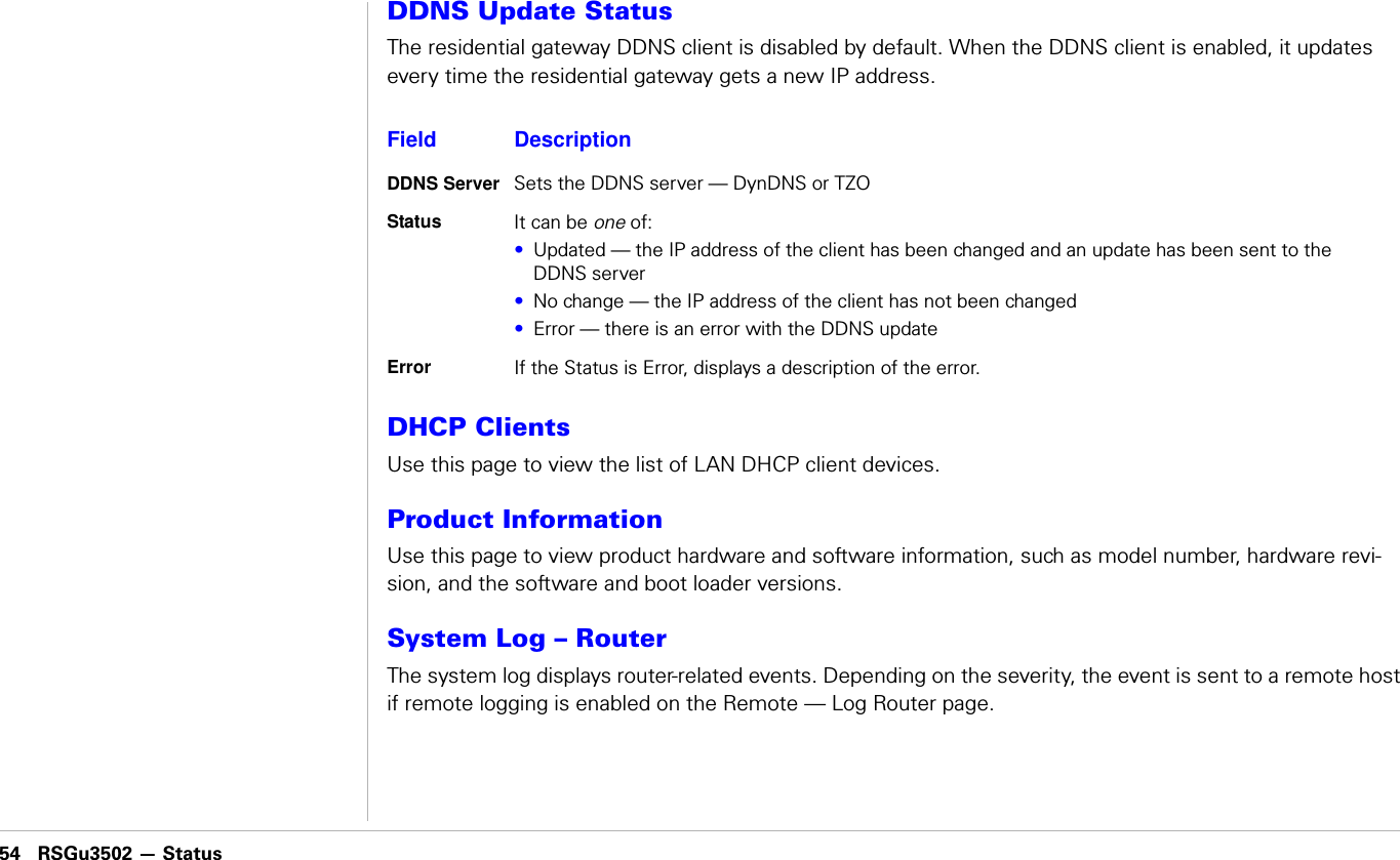 54 RSGu3502 — Status                               RSGu3502 — StatusDDNS Update StatusThe residential gateway DDNS client is disabled by default. When the DDNS client is enabled, it updates every time the residential gateway gets a new IP address. DHCP ClientsUse this page to view the list of LAN DHCP client devices.Product InformationUse this page to view product hardware and software information, such as model number, hardware revi-sion, and the software and boot loader versions.System Log – RouterThe system log displays router-related events. Depending on the severity, the event is sent to a remote host if remote logging is enabled on the Remote — Log Router page.Field DescriptionDDNS Server Sets the DDNS server — DynDNS or TZOStatus It can be one of:•Updated — the IP address of the client has been changed and an update has been sent to the DDNS server•No change — the IP address of the client has not been changed•Error — there is an error with the DDNS updateError If the Status is Error, displays a description of the error.